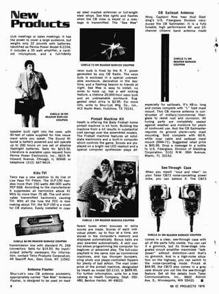 New
Products
club meetings or sales meetings. It has
the power to cover a large audience, but
weighs only 22 pounds with batteries.
Identified as Perma Power Model S -210A,
it includes a 35 watt amplifier, a cardi-
oid microphone, and a full -fidelity
CIRCLE 38 ON
READER SERVICE
COUPON
speaker built right into the case, with
40-feet of cable supplied for free move-
ment while you speak. The Sound At-
taché is battery powered and will operate
up to 200 hours on one set of alkaline
flashlight batteries. Sells for $215.50.
Literature is available upon request from
Perma Power Electronics, Inc., 5615 W.
Howard Avenue, Chicago, IL 60648 or
telephone (312) 647 -9414.
Kills TVI
Telco has a new addition to its line of
Low Pass TVI Filters. The XLP-150 han-
dles more than 150 watts AM /300 watts
PEP SSB. According to the manufacturer
it suppresses all harmonics above 41
MHz by more than 75 dB. The unit elimi-
nates transmitted harmonics causing
TVI. With all the fuss the FCC is now
making about TVI, the SLP-150 is a must
for CB stations. Easily installed in coax
CIRCLE 56 ON READER SERVICE COUPON
transmission line with standard PL 259
connectors. Sells for $14.50. No input/
output polarity necessary. For informa-
tion, contact Telco Products Corporat on,
44 Seacliff Ave., Glen Cove, NY 11542.
Antenna Flasher
Shur -Lok's new CB antenna accessory,
appropriately named "See Mee" Antenna
Flasher, is designed to be used on load-
8
ed steel masted antennas or full-length
steel whips. See Mee lights and flashes
when the CB mike is keyed or a mes-
sage is transmitted. The "See Mee"
CIRCLE 72 ON READER SERVICE COUPON
neon bulb is fired by the R. F. power
generated by any CB Radio. The neon
bulb is enclosed in a special unbreak-
able enclosure, decorative in the day-
time, and a flashing beacon to friends at
night. See Mee is easy to install, no
wires to hook up, has a self locking
feature, a lifetime 20,000-hour neon bulb
and an unbreakable enclosure. Sug-
gested retail price is $2.95. For more
info, write to Shur -Lok Mfg. Co., Inc.,
413 North Main, Hutchins, TX 75141.
Pinball Machine Kit
Heath is offering the Bally Fireball home
pinball machine in kit form. Building the
machine from a kit results in substantial
cost savings over the assembled mode's.
The Fireball machine features all solid -
state electronics and a built -in computer
which controls the game. Scores are dis-
played on a bright red LED readout and a
special computer synthesizer plays dif-
CIRCLE 1 ON READER SERVICE COUPON
ferent tunes when bonuses or extra
scores are made. Scores of each indi-
vidual player, up to four at a time, are
stored in the computer's memory and
displayed automatically. Bonus balls are
also awarded automatically. A skill con-
trol allows programming the computer for
beginner or advanced play. The full -color
playfield is the same size as commercial
machines, and has thumper bumpers,
sling shots and player-controlled flippers
for plenty of ball action. The mail order
price of the pinball machine, designated
by Heath as model GD -1110, is $699.95.
For further information, write for a free
catalog to Heath Company, Dept. 350-
480, Benton Harbor, MI 49022.
CB Sailboat Antenna
Ahoy, Captain! Now hear this! Glad -
ding's U.S. Fiberglass Division intro-
duced the CB Sailmaster. It is a fully
tunable, high performance 40- and 23-
channel citizens band antenna made
CIRCLE 71 ON
READER SERVICE
COUPON
especially for sailboats. It's 48-in. long
and comes complete with "L" type mast
mount. This CB marine antenna is con-
structed of military/commercial fiber-
glass to resist rust and corrosion. All
tuning parts are completely sealed
against weather and moisture for years
of continued use. And the CB Sailmaster
requires no ground plane -only mast
mounting. Sold complete with 60-ft.
white coax cable and sailboat mast
mount (SMA -71). Suggested retail price
is $45.95. Drop a message in a bottle
to U.S. Fiberglass, Division of Gladding
Corporation, 5101 N.W. 36th Avenue,
Miami, FL 33142.
When you
your Telex
mike, you
See-Through Case
report "loud and clear" on
CB73 noise -cancelling power
can believe it. The CB73
CIRCLE 51 ON READER SERVICE COUPON
comes in a clear, see-through case with
all of the parts fully visible. You can call
it a gimmick, but its three -stage inte-
grated circuit amplifier maximizes "talk-
power" without distortion -and that's
no gimmick. And in a high-noise situa-
tion on the highway, you can switch to
the noise -cancelling mode. Priced at
$44.95, the CB73 also comes in a grey
case should you not like the see-through
feature. Get all the details from Telex
Communications, Inc., 9600 Aldrich
Ave. S., Minneapolis, MN 55420.
99 IC PROJECTS 1979
4
C
 