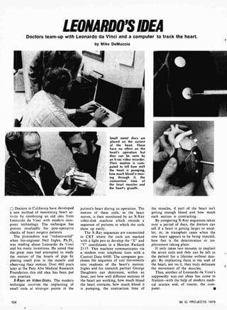 LEONARDO'S IDEA
Doctors team-up with Leonardo da Vinci and a computer to track the heart.
by Mike DeMuccio
Doctors in California have developed
a new method of monitoring heart ac-
tivity by combining an old idea from
Leonardo da Vinci with modern com-
puter technology. The technique has
proven invaluable for post-operative
checks of heart surgery patients.
The proceedure was "rediscovered"
when bio-engineer Neil Ingles, Ph.D.,
was reading about Leonardo da Vinci
and his many inventions. He noted that
the great man had attempted to study
the motion of the hearts of pigs by
placing smáll pins in the muscle and
observing their motion. Over 460 years
later at the Palo Alto Medical Research
Foundation this old idea has been put
into practice.
X-Rays on Video -Disks. The modern
technique involves the implanting of
small coils at strategic points in the
104
Small metal discs are
placed on the surface
of the heart. These
have no effect on the
heart's operation but
they can be seen by
an X-ray video recorder.
Their motion is corn-
puted to tell how well
the heart is pumping,
how much blood is mov-
ing through it, the
contraction time of
the heart muscles and
the heart's growth.
patient's heart during an operation. The
motion of these coils, as the heart
moves, is then monitored by an X -Ray
video -disk machine which records a
sequence of pictures in which the coils
show up easily.
The X-Ray sequences are transmitted
to CRT where the coils are marked
with a light pen to develop the "X" and
"Y" coordinates in a Hewlett Packard
2115. This machine communicates via
a modem over telephone lines with a
Control Data 6400. The computer pro-
cesses the sequence of coil movements
into readouts of the heart's motion.
Ingles and his research partner George
Daughters can determine, within an
hour, just how well different sections of
the heart are working, how much blood
the heart contains, how much blood it
is pumping, the contraction time of
the muscles, if part of the heart isn't
getting enough blood and how much
each section is contracting.
By comparing X-Ray sequences taken
over a period of days, the doctors can
tell if a heart is getting larger or smal-
ler, or, in transplant cases when the
new heart appears to be being rejected,
how fast is the deterioration or im-
provement taking place.
It only takes two minutes to implant
the seven coils and they can be left in
the patient for a lifetime without dan-
ger. By implanting them in the wall of
the heart, not on it, they truly delineate
the movement of the muscles.
Thus, another of Leonardo da Vinci's
supposedly way -out ideas has come to
fruition-with the help of modern medi-
cal science and, of course, the com-
puter.
99 IC PROJECTS 1979
 