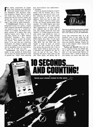 FOR YEARS, THOUSANDS of people
have been build,ng and launching
small scale model rockets that pro-
pel themselves with miniature solid-
core propellent engines. But no matter
how much time, money, and effort a
person put into his (or her) rocket, the
launch has always been pretty much
the same; a switch, a battery, and per-
haps a light bulb to check continuity.
A Breakthrough! Thanks to lower
Integrated Circuit (IC) prices, a hand-
held, computer-like launch controller is
new practical even for a "model roc-
keteer" on a budget. The Rocket Com-
puter consists of a display that-when
ordered-counts town from 9 to 0
and then, thanks to a SCR (Silicon
Controlled Rectifier), fires current
through an igniter to start the propel-
lent engine. Two LED's tell you if
power is on and also give continuity
verification. It's simple to operate with
only three switches. The whole project
can be assembled, even at retail prices,
for only $5 or $20, less case.
Construction. The circuit is quite
stable, so any method of construction
can be used. IC sockets should be used
to protect the "chips" from soldering
heat, and facilitate easy replacement-
if necessary.
I built my Rocket Computer on perf-
board, with IC sockets, and a wire-
wrapping tool was used to wire it up.
But, soldering the project with point-
to-point wiring is just as easy and
effective. Take care not to make any
solder "bridges" between socket pins,
as they are usually spaced pretty close
together. The LED display pins must
correspond with IC 3's output pins.
Most manufacturers of these displays
give sufficient data to make this an
easy task; simply match the A -G lines
together. A 15 -ohm resistor on the com-
mon anode lead should be rated at
least at a half watt. (The common
anode lead is easily identified on the
LED display data also.) In the parts
list, I recommend a Radio Shack RS-
1020 SCR, but any SCR that can
handle 2 amps or more of current
with a low gate voltage can be used.
Use spring clip terminals like I did to
make igniter hook-up quick and easy.
I mounted my terminals for the ig-
niter on top of the case. Then, I
mounted the power input jacks on the
side. Once again, use spring clip or
You can use perfboard construction to build
your controller, as shown here. Parts lay-
out is not critical, nor are any dimensions.
screw type connectors here. It is an
excellent idea to use jacks for the
power input and igniter output that do
not look similiar. This will avoid mis-
takes and possible damage. Finally, be
sure to note polarity when wiring the
input power jacks.
Testing and Blastoff! Give the cir-
cuit a complete bench test before tak-
ing it out to your "launch pad". Use
only a 6 volt lantern -type battery on
this circuit. Only a small or large lan-
tern battery can insure that there will
lo SECONDS....
AND COUNTING!
 