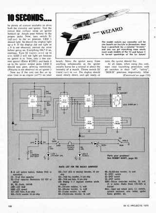10 SECONDS....
be plenty of current available to drive
both the circuitry and igniter. Test the
circuit first without using an igniter
hooked up. Attach your battery to the
proper jacks. Now, turn switch Si
(off/on) to the on position. LED 1
should light. So should the display light
up a 9. If the display did not light or
a 9 is not observed, correct the error
before going on. Everything OK? If so,
continue. Turn S2 (safety/arm) up to
arm. LED 2 will not light yet because
no igniter is in. Now, take a low cur-
rent igniter (Estes #2301) and hook it
up to the igniter output jacks. LED 2
should now glow, proving continuiny.
(Polarity is not observed on an igniter.)
Now see if the unit can fire an ig-
niter (not in an engine yet!!!) on your
1131
esnf Wa -w
The model rockets our controller will let
you launch are fun kits in themselves. Most
have a parachute for a colorful "re- entry"
and you can get everything from nearly
exact scale models of the V2 and Saturn V
to far-out spaceships of the far future!
bench. Move the igniter away from
anything inflammable as the igniter
usually burns for a second at about the
intensity of a match. Throw switch S3
(hold/run) to run. The display should
count slowly down. and -get ready-at
zero, the igniter should fire.
At all times, when using this unit,
start your launching procedure with
all switches in their `off", "safety",
"HOLD" positions respectively. After
(Continued on page 116)
DI
R4
270K
4
2
ICI
(555)
3
8
6
5
C11
-1nn
01
R5
56K
C2
lo
16 15 9
4 3
q IC2 2
(74192) 6
- II 7
1
8 10
( 1
A
R3
15
4 (ANODE)
LED DISPLAY I
16 13
12
IC3 II
(1447) 10
9
15
8 14
--È3- A
7
C F GB
2
6
E
C
IC4
(7406)
7
2 I 3
2
IC5 6
4 ( 7408)13,
5 12
14 7 II
I
3
12
5
-13
14
D2
S I
OFF ON
SFE
b
1
A
R I
ARM IGNITER
330 OUTPUT R2
JACKS 180
+ 81
6V
ILANTERN
BATTERY
8 -6 volt lantern battery, Mallory F918
equivalent.
Cl- 01 -uF Disc capacitor
C2 -10-uF capacitor Electrolytic (10 VDC
better)
D1, 02-Diode, IN4148
LED1 -LED (red)
LED2-LED (green)
IC1 -555 Timer, 8 pin chip
1C2-74192 counter, 16 pin chip
LED I
(POWER ON)
LED 2
(CONT. )
1
PARTS LIST FOR THE ROCKET COMPUTER
or IC3 -7447 BCD to decimal decoder, 16 pin
chip
IC4 -7406 Hex inverter, 14 pin chip
or IC5 -7408 and Gate, 14 pin chip
LED Display 1 -7 segment common anode
display
R1-330 -ohm resistor, 1/2 watt
R2 -180-ohm resistor, 1/2 watt
R3 -15-ohm resistor, V2 watt
R4-270,000 -ohm resistor, 1/2 watt
SCR!
53
HOLD
o 1
RUN
Parts your problem?
See HOBBY MART, page 90.
R5- 56,000-ohm resistor, 1/2 watt
S1 -DPDT switch
S2 -SPST switch
S3 -SPDT switch
SCR1- Silicon controlled rectifier, 50 volt,
2A or better. (Radio Shack 276-1020 or
similar)
Misc. -Input and output jacks, I.C. sockets,
suitable enclosure, wire, solder, igniter
(Estes #2301), etc.
106 99 IC PROJECTS 1979
 
