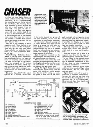 ets ( from the local Radio Shack) as
battery hold -down clips. The mounting
holes in the CSC EXP350 helped make
this especially easy. At the far side of
the breadboard, the mounting holes
there happened to match exactly the
holes on a small speaker I had on
hand, and I was quick to take ad-
vantage of it. My third trick was to
solder stiff wire (resistor leads I cut
off some of the resistors in the circuit)
to the breadboard end of the shielded
probe cable. You may also want to
use "headers," available from several
sources and many parts stores for un-
der a dollar a strip.
The rest of the assembly is fairly
straightforward. Follow the lead of my
layout, as shown in the photograph,
when you lay out your own Signal
Chaser-whether on solderless bread-
board, a PC board or whatever meth-
od you use.
Understanding Solderless Bread-
boards. In case you haven't tried solder-
less breadboards before, you may not
know how easy they are to work with.
The holes in the face of the bread-
board are arranged on .1" centers
(1/10th of an inch apart), which hap-
pens to be the lead spacing on stand-
ard DIP (dual inline package) inte-
grated circuits and most other modern
components.
The center channel (.3" wide) is just
right for IC's to straddle. On each side
Signal Chaser has a
high impedance input
that is close to 10-
Megohms. It will draw
very little current and
so will not usually
load down the circuit
under test.
of the center channel are groups of
five holes (columns, if you view the
breadboard as widest on the horizontal,
with the center channel running left
to right). Behind each group of five
holes is a spring clip with slits be-
tween the hole positions to allow a lead
inserted into any one hole to be grasped
firmly and independently, and intercon-
nected with anything grasped at any
other position in the group.
Each five-position terminal can be
interconnected with any other by sim-
ply using hookup-wire jumpers.
The separate rows (at the top and
bottom) are connected across their en-
tire lengths and can be used for power
or signal busses. I use them to carry
the battery plus and minus lines.
Using the Signal Chaser. For most
run-of-the-mill signal tracing, clip the
probe cable shield to a circuit ground
near the area you're testing and touch
the probe to each side of the signal
BI
--11111 S
I
m 9V C2
.INF
2N5458
01
PROBE CI
.33yFI
RI
IOOK
G
R2
10M
(NC)
C5
200yF
SPKR
(NC)
14 13 12 II 10 9 8
Cl
C3 I 2 3 4 5 6
S
33.IyF
2000 0
50yF R4
390
m m m
Z=400(1
ZIN= I0M
PARTS LIST FOR SIGNAL CHASER
B1 -9 -VDC battery
Cl -.33-uF capacitor
C2-.1 -uF capacitor
C3 -1 -uF capacitor
C4-50-uF capacitor
C5-200-uF capacitor
D1 -1N914 diode
ICI-LM380N audio amplifier
O1-2N5458 1FET (Juntion Field Effect Tran-
sistor)
R1- 100,000-ohm resistor, 1-watt
R2-10- Megohm resistor, 1/4-watt
R3-2000-ohm resistor, 1/4-watt
R4-390 -ohm resistor, 1/4-watt
S1 -SPST switch
SPKR-8-10-ohm speaker
MISC-Breadboard (Continental Specialties
model EXP350 or similar) or other method
such as PC board; probe; insulated clip;
battery holder /clip; wire; etc.
108
path near each active or passive device
in the signal path. Start at the front
end and work your way to the output,
if you like-but skipping a few stages
on the chance they'll work can also
help you localize a problem.
The high impedance of the Signal
Chaser input means high sensitivity,
which lends it to some useful applica-
tions.
You can attach a coil of wire or a
magnetic tape head to the input to
inductively probe circuits and devices.
You can "listen" to the magnetic stripe
on the back of your credit cards, am-
plify a telephone conversation or pick
off the signal on your transmitter's
modulation transformer.
Or attach a photocell to the input
and listen to the sounds of light bulbs,
LED readouts, the sun, street lights
and then some.
Signal Chaser-not only a good in-
troduction to solderless breadboarding,
but once it's built you may find it to
be one of the handiest gadgets in your
electronic bag of tricks-of-the-trade.
Have fun and chase those signals-and
those problems -down!
Solderless breadboard materials is arranged
with the holes about 1/10 inch apart. As
you can see, this just fits the spacing of the
IC's leads and of most modem components.
99 IC PROJECTS 1979
 