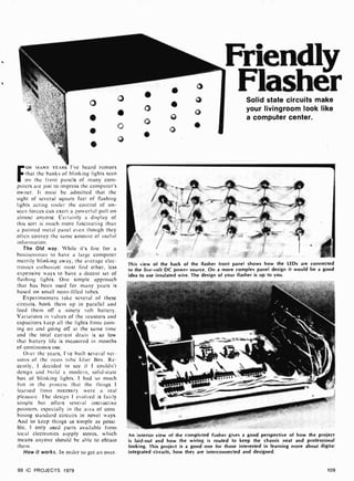 Friendly
F
OR MANY YEARS I'Ve heard rumors
that the hanks of blinking lights seen
on the front panels of many com-
puters are just to impress the computer's
owner. It must be admitted that the
sight of several square feet of flashing
lights acting under the control of un-
seen forces can exert a powerful pull on
almost anyone. Certainly a display of
this sort is much more fascinating than
a painted metal panel even though they
often convey the same amount of useful
information.
The Old way. While it's fine for a
businessman to have a large computer
merrily blinking away, the average elec-
tronics enthusiast must find other, less
expensive ways to have a decent set of
flashing lights. One simple approach
that has been used for many years is
based on small neon-filled tubes.
Experimenters take several of these
circuits, hook them up in parallel and
feed them off a ninety volt battery.
Variations in values of the resistors and
capacitors keep all the lights from corn-
ing on and going off at the same time
and the total current drain is so low
that battery life is measured in months
of continuous use.
Over the years, I've built several ver-
sions of the neon tube Idiot Box. Re-
cently, I decided to see if I couldn't
design and build a modern, solid-state
box of blinking lights. I had so much
fun in the process that the things I
learned from necessity were a real
pleasure. The design I evolved is fairly
simple but offers several instructive
pointers, especially in the area of com-
bining standard circuits in novel ways.
And to keep things as simple as possi-
ble, I only used parts available from
local electronics supply stores, which
means anyone should be able to obtain
them.
How it works. In order to get an over-
99 IC PROJECTS 1979
Solid state circuits make
your livingroom look like
a computer center.
i
This view of the back of the flasher front panel shows how the LEDs are connected
to the five-volt DC power source. On a more complex panel design it would be a good
idea to use insulated wire. The design of your flasher is up to you.
An interior view of the completed flasher gives a good perspective of how the project
is laid -out and how the wiring is routed to keep the chassis neat and professional
looking. This project is a good one for those interested in learning more about digita't
integrated circuits, how they are interconnected and designed.
109
 