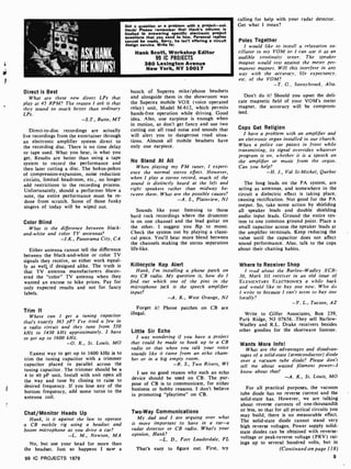 ASK HANK,
HE KNOWS!
Got a question or a problem with a project -ask
Hank! Please remember that Hank's column Is
limited to answering specific electronic project
questions that you send to him. Personal replies
cannot be made. Sorry, he Isn't offering a circuit
design service. Write to:
Hank Scott, Workshop Editor
99 IC PROJECTS
380 Lexington Avenue
New York, NY 10017
Direct is Best
What are these new direct LPs that
play at 45 RPM? The reason I ask is that
they sound so much better than ordinary
LPs.
-S.T., Butte, MT
Direct-to-disc recordings are actually
live recordings from the entertainer through
an electronic amplifier system direct to
the recording disc. There is no time delay
or tape used. What you hear, is what you
get. Results are better than using a tape
system to record the performance and
then later cutting a disc. The hokus-pokus
of compression-expansion. noise reduction
circuits, limited headroom, etc., no longer
add restrictions to the recording process.
Unfortunately, should a performer blow a
note, the entire performance must be re-
done from scratch. Some of those funky
singers of today will be wiped out.
Color Blind
What is the difference between black-
and-white and color TV antennas?
Panorama City, CA
Either antenna cannot tell the difference
between the black-and -white or color TV
signals they receive, so either work equal-
ly as well,, if designed alike. The truth is
that TV antenna manufacturers discov-
ered the "color" TV antenna when they
wanted an excuse to hike prices. Pay for
only expected results and not for fancy
labels.
Trim It
Where can I get a tuning capacitor
that's exactly 365 pF? I've tried a few in
a radio circuit and they tune from 550
kHz to 1430 kHz approximately. I have
to get up to 1600 kHz.
-O. K., St. Louis, MO
Easiest way to get up to 1600 kHz is to
trim the tuning capacitor with a trimmer
capacitor placed in parallel across the
tuning capacitor. The trimmer should be a
4 to 40 pF unit. Install with unit open all
the way and tune by closing to raise to
desired frequency. If you lose any of the
bottom frequency, add some turns to the
antenna coil.
Chat/Monitor Heads Up
Hank, is it against the law to operate
a CB mobile rig using a headset and
boom microphone as you drive a car?
-L. M., Newton, MA
No, but use your head for more than
the headset. Just so happens I saw a
99 IC PROJECTS 1979
bunch of Superex mike /phone headsets
and alongside them in the showroom was
the Superex mobile VOX (voice operated
relay) unit, Model M -612, which permits
hands-free operation while driving. Good
idea. Also, one earpiece is enough when
in motion, so don't get fancy and use two
cutting out all road noise and sounds that
will alert you to dangerous road situa-
tions. Almost all mobile headsets have
only one earpiece.
No Blend At All
When playing my FM tuner, I experi-
ence the normal stereo effect. However,
when 1 play a stereo record, much of the
sound is distinctly heard at the left and
right speakers rather than midway be-
tween them. What are the possible causes?
-A. S., Plainview, NJ
Sounds like your listening to those
hard rock recordings where the drummer
is on one channel and the lead guitar on
the other. I suggest you flip to mono.
Check the system out by playing a classi-
cal piece. You'll hear more blend between
the channels making the stereo separation
life-like.
Killocycle Kop Alert
Hank, I'm installing a phone patch on
my CB radio. My question is, how do 1
find out which one of the pins in the
microphone jack is the speech amplifier
input?
-A. K., West Orange, NJ
Forget it! Phone patches on CB are
illegal.
Little Sir Echo
1 was wondering if you have a project
that could be made to hook up to a CB
radio so that when you talk your voice
sounds like it came from an echo cham-
ber or in a big empty room.
-R. S., Two Rivers, WI
I see no good reason why such an echo
device should be used on CB. The pur-
pose of CB is to communicate, for either
business or hobby reasons. I don't believe
in promoting "playtime" on CB.
Two-Way Communications
My dad and 1 are arguing over what
is more important to have in a car-a
radar detector or CB radio. What's your
opinion, Hank?
-L. D., Fort Lauderdale, FL
That's easy to figure out. First, try
calling for help with your radar detector.
Get what I mean?
Poles Together
I would like to install a relaxation os-
cillator in my VOM so 1 can use it as an
audible continuity tester. The speaker
magnet would rest against the meter per-
manent magnet. Will this interfere in any
way with the accuracy, life expectancy,
etc. of the VOM?
-T. G.. Sonrrvhrook. Alta.
Don't do it! Should you upset the deli-
cate magnetic field of your VOM's meter
magnet. the accuracy will be comprom-
ised.
Cops Get Religion
1 have a problem with an amplifier and
an electronic organ installed in our church.
When a police car passes in front while
transmitting, its signal overrides whatever
program is on, whether it is a speech on
the amplifier or music from the organ.
Can you help?
-H. I., Val St- Michel, Quebec
The long leads on the PA system, are
acting as antennas, and somewhere in the
circuit a dielectric effect is taking place.
causing rectification. Not good for the PA
output. So, take some action by shielding
all speaker leads and double shielding
audio input leads. Ground the entire sys-
tem to one common ground point. Place a
small capacitor across the speaker leads at
the amplifier terminals. Keep reducing the
value until the capacitor does not affect
sound performance. Also, talk to the cops
about their chatting habits.
Where to Receiver Shop
I rend about the Barlow-Wadley XCR-
30, Mark Ill receiver in an old issue of
ELEMENTARY ELECTRONICS a while back
and would like to buy one now. Who do
I write to because I can't seen, to buy one
locally?
-Y. L., Tucson, AZ
Write to Gilfer Associates, Box 239,
Park Ridge, NJ 07656..They sell Barlow-
Wadley and R.L. Drake receivers besides
other goodies for the shortwave listener.
Wants More Info!
What are the advantages and disadvan-
tages of a solid-state (semiconductor) diode
over a vacuum tube diode? Please don't
tell me about wasted filament power-I
know about that!
-A. K., St. Louis, MO
For all practical purposes, the vacuum
tube diode has no reverse current and the
solid -state has. However, we are talking
about reverse currents of one -thousandth
or less, so that for all practical circuits you
may build, there is no measurable effect.
The solid-state diode cannot stand very
high reverse voltages. Power supply solid-
state diodes can be obtained with reverse-
voltage or peak-reverse voltage (PRV) rat-
ings up to several hundred volts, but in
(Continued on page 118)
9
 