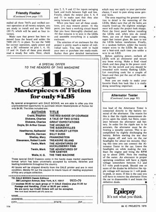Friendly Flasher
(Continued from page l 13)
stalled all three 7447s and verified cor-
rect operation at all twenty outputs. you
are ready to install and test the 7400
(IC-7) which will be used as four in-
verters.
Make sure that power has been re-
moved from the board and solder the
7400 (IC -7) in place. To test the 7400
for correct operation, apply power and
use a DC voltmeter on pins 1. 4, 10.
13 and 14. Each of these pins should
read a steady five volts. Next, check
pins 2. 5, 9 and 12 for inputs swinging
hack and forth between high and low.
Finally, check the output pins 3, 6, 8
and II to make sure that they also
swing between high and low.
When you have niet all these condi-
tions, you may remove power. At this
point, you have a working circuit board
that you have thoroughly checked out.
All that remains is to wire in the LEDs
and assemble everything in a suitable
enclosure.
The selection of an enclosure for this
project is pretty much a matter of indi-
vidual taste. You may wish to build
your own or purchase one ready-made.
Rather than give detailed instructions
A SPECIAL OFFER
TO THE READERS OF THIS MAGAZINE
Masterpieces ofFiction
foronly04.95
By special arrangement wtih DALE BOOKS, we are able to offer you this
unprecedented opportunity to purchase eleven Masterpieces of Fiction for
only $4.95. The titles included are:
AUTHOR TITLE
Crane, Stephen THE RED BADGE OF COURAGE
Dickens, Charles A TALE OF TWO CITIES
Dickens, Charles GREAT EXPECTATIONS
Doyle, Sir Arthur Conan THE HOUND OF
THE BASKERVILLES
Hawthorne, Nathaniel THE SCARLET LETTER
Melville, Herman BILLY BUDD
Shelley, Mary FRANKENSTEIN
Stevenson, Robert Louis TREASURE ISLAND
Twain, Mark THE ADVENTURES OF
HUCKLEBERRY FINN
Twain, Mark THE ADVENTURES OF
TOM SAWYER
Wells, H. G. THE TIME MACHINE
These special DALE Classics come in the handy mass market paperback
format which has been universally accepted by schools, libraries and
leading bookstores throughout the country.
All books will be shipped directly from the DALE printer and are in mint
condition. Merely fill out the coupon to insure hours of reading enjoyment
of this very unique collection.
TO: DALE BOOKS Classic Editions
380 Lexington Avenue, New York, N.Y. 10017 991C-79
I enclose $4.95 for each group of 11 DALE Classics plus $1.55 for
Postage and Handling. (Total of $6.50 per order).
We are sorry but Credit Orders will not be accepted.
New York State residents add 8% sales tax.
NAMF
ADDRESS
CITY STATE 7IP
114
which may not apply to your particular
choice, I want to pass along some gen-
eral hints.
The area requiring the greatest atten-
tion to detail is the mounting of the
LEDs. Make sure that all the holes are
exactly lined-up; the slightest misalign-
ment will make the project look sloppy.
Paint the front panel before installing
the LEDs and. when you do install
them, use one of those super strong,
super fast instant glues. Be sure to test
the LEDs before installation. Finally,
in a random fashion, solder the twenty
output wires to the LEDs. Be sure to
use a heat-sink each time you solder a
wire to an LED.
Before applying power, recheck all
LEDs with an ohmmeter and secure
any loose wiring. Make a final visual
check and then plug in the power cord.
Now hit the switch and you should be
rewarded with twenty flashing LEDs.
Let everything cook for a couple of
hours and then put the rest of the cabi-
net together.
Now you are ready to make your
favorite black box look like it is really
doing something important.
Alternator Tester
(Continued from page 91)
tive lead of the Alternator Tester is
connected directly to the battery ter-
minal of the alternator. The reason for
this is that the ripple measurement de-
pends upon the small, but finite, resist-
ance between the alternator and bat-
tery. In order for. the ripple test to be
accurate, the alternator must be de-
livering a sizeable current. This is ac-
complished by slightly discharging the
battery. Before starting the test shut
the engine off and turn on the car
headlights for about ten minutes. Dur-
ing this time you can connect the Al-
ternator Tester to the car. Leave the
headlights on while making the test.
Start the engine and bring the RPM
up to about 2000. Note the reading
of the meter. An alternator in proper
operating condition will have a ripple
voltage somewhere between 0.2 and
0.5 volts peak-to-peak. Should one or
more of the diodes be defective the rip-
ple voltage will increase to 1 volt peak-
to-peak, or more. If this is the case you
will have to remove the alternator from
the car to disassemble it and locate the
defective diode.
99 IC PROJECTS 1979
 