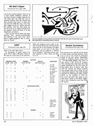 Ma Bell's Zipper
(Continued from page 100)
out of the external speaker. Tune in on
a local mobile telephone channel. If
you have located a mobile channel you
will either hear the 2000 Hz tone or
someone talking. Once the channel has
been located, wait until it is clear and
you hear the 2000 Hz tone. Turn Zip-
per's toggle switch On. Adjust trim pot
R4 (slowly) until the relay drops out
and the tone is no longer coming from
the speaker. That's all there is to the
adjustment procedure.
Now you can just sit back and enjoy
shutting Ma's mouth -automatically,
and opening it the same way, when
there's mobile-telephone talk to eaves-
drop on. Enjoy!
Full-size template for the printed circuit board. Note the two rows of four holes each
into which the IC- mounting socket is placed.
LEDit
(Continued from page 88)
better to be safe than sorry.
In thousands of parts tested I've
never had a false indication except in
the case of a few rare dv/dt turn-ons.
When this happens, here's what to do.
Just interrupt the power with S2 several
times and see if the indicator D3 lights
every time, or just part of the time.
Part-time turn -on indicates a definite
dv 'dt situation. Full -time turn-on usu-
ally indicates a short. Thats all there
is to it!
TERMINAL POST
Anode Cath. Gate
a c g
a c g
a c g
a c g
a c g
a c g
g c a
g c a
c a g
c a g
a g c
a g c
c g a
c g a
g a c
a
a
c
c
a c
c
c
a
a
BUTTON
PRESSED LED ON
None On Off Red Clear None
x x
x
x
x
x
x
x
x
x
x
x
x
MISCONNECTIONS
DIODES
x
x
x
x
x
x
x
INDICATES
a -c not
shorted
g-c short or
a -c open
a -c short or
possible
dt /dv
g-c open
normal
turn -on
normal
turn -off
Clear LED
may he on
weak
Clear LED
goes out
normal
open
shorted
normal
116
Rocket Countdown
(Continued from page 106)
the launch always pull S2 and S3 down
to their safety and hold positions. Fail-
ure to do so can result in premature
liftoff of the next rocket. Remember,
safety in rocketry always comes first!
In the Firing Room. The heart of
this circuit is the 74192 IC counter.
This amazing little chip takes the clock
pluses generated by the 555 timer IC
and counts them in binary code. The
7447 IC receives the binary numbers
and changes them into a form we can
understand-decimal. The LED display
counted. IC 7406 and IC 7408 "watch"
shows us the numbers as they are
he count and when they sense a zero,
they send a pulse to the SCR, trigger-
ing it into conduction and thus firing
the igniter.
99 IC PROJECTS 1979
.
l
 