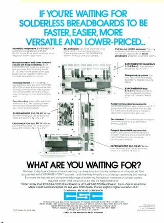 IF YOU'RE WAITING FOR
SOLDERLESS BREADBOARDS TO BE
FASTER, EASIER, MORE
VERSATILE AND LOWER-PRICED...
Incredibly inexpensive. EXPERIMENTOR
solderless sockets begin at S5 50'
(S4 00' for the 40 tie-point quad bus strip).
A spool of solder costs more
Microprocessors and other complex
circuits are easy to develop. Each
EXPERIMENTOR quad bus gives you
four bus lines. By combining quads.
8 -, 12- and 16 -line address and data
buses can be created, simplifying
complex data /address circuits.
Infinitely flexible. Circuits can go in
any direction, up to any size. All EXPERI-
MENTOR sockets feature positive inter-
locking connectors that snap together.
Horizontally and/or vertically. And un-
snap to change a circuit whenever you
wish.
Easy Mounting. Use 4 -40 screws from
the front or 6 -32 self -tapping screws
from the rear Insulated backing lets
you mount on any surface
EXPERIMENTOR 350. S5.50'46 five -
point terminals plus two 20 -point bus
strips. 0.3"centers; aie X 31/2 x 2"
EXPERIMENTOR 850. $8.25'46 five -
point terminals plus two 20-point bus
strips. 0.6" centers: 3r8 x 31/2 x 21/4 ".
Mix and match. Use large and small chips
in the same circuit without problems.
There are two sizes of EXPERIMENTOR
sockets with 0.3" and 0.6" centers
Y tr
..
Full fan -out. A CSC exclusive. The only
solderless breadboard sockets with
full fan -out capabilities for micro-
processors and other larger '0 6 ") DIP's
EXPERIMENTOR QUAD BUS
STRIP- $4.00 Four 40 -point
tt.s 5i'i(5 'e s 6 x 3/4 ".
Designated tie-points.Sim-
plify translation from bread-
board to PC- boards or wiring
tables
EXPERIMENTOR800.
S10.95* 94 five -point fermi-
. nais plus two 40-point bus
strips 0.6 "centers. 3/e x 6 x
2'4".
Accepts all standard components.
EXPERIMENTOR sockets conform to an 0.1"
grid and are DIP compatible. Also accept
IC's, transistors, diodes, LED's, resistors,
capacitors, transformers, pots. etc
Easy hookup. Components push in and pull
out instantly Use #22 -30 solid AWG
wire for jumpers
Rugged, dependable construction.
Sockets are constructed from abrasion
resistant materials and withstand 100 °C.
Each one features non -corrosive
nickel-silver contacts.
EXPERIMENTOR 300. $9.95'94 five -
point terminals plus two 40 -point bus
strips. 0.3" centers, 3/e X 6 x 2"
WHAT ARE YOU WAITING FOR?
Discover today how solderless breadboarding can save time and money on every circuit you build. Get
acquainted with EXPERIMENTOR "' sockets' and how they simplify circuit design, assembly and testing.
Eliminate the hassles and component damage of soldering. No special hardwareor jumper cables
required, either. And the price Is so low, it's ha,rd to believe.
"Order today. Call 203 -624-3103 (East Coast) or 415-421 -8872 (West Coast): 9 a.m.-5 p.m. local time.
Major credit cards accepted. Or see your CSC dealer. Prices slightly higher outside USA"
CONTINENTAL SPECIALTIES CORPORATION
? U.S Patent No D235 554
CSC
70 Fulton Terrace. Box 1942. New Haven. CT 06509. 203-624 -3103 TWX 710-465-1227
WEST COAST 351 California St , San Francisco, CA 94104, 415 -421 -8872 TWX 910- 372-7992
GREAT BRITAIN CSC UK LTD., Spur Road. North Feltham Trading Estate.
Feltham, Middlesex, England, 01-890-0782 Intl Telex 851-881-3669
CANADA Len Finkler Ltd . Ontario
CIRCLE 5 ON READER SERVICE COUPON
'Manufacturers
recommended resale
c 1977, Continental
Specialties Corporation
 