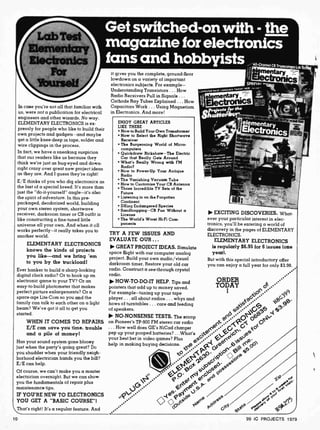 Get switched-on with - the
magazine for electronics
fans and hobbyists iryyggy
In case you're not all that familiar with
us, were not a publication for electrical
engineers and other wizards. No way.
ELEMENTARY ELECTRONICS is ex-
pressly for people who like to build their
own projects and gadgets and maybe
get a little knee-deep in tape, solder and
wire clippings in the process.
In fact, we have a sneaking suspicicn
that our readers like us because they
think we're just as bug -eyed and down-
right crazy over great new project ideas
as they are. And I guess they're right!
E E thinks of you who dig electronics as
the last of a special breed. It's more than
just the "do-it-yourself" angle-it's a:so
the spirit of adventure. In this pre-
packaged, deodorized world, building
your own stereo system, shortwave
receiver, darkroom timer or CB outfit is
like constructing a fine-tuned little
universe all your own. And when it cll
works perfectly --it really takes you to
another world.
ELEMENTARY ELECTRONICS
knows the kinds of projects
you like-and we bring 'em
to you by the truckload!
Ever hanker to build a sharp-looking
digital clock radio? Or to hook up an
electronic game to your TV? Or an
easy-to-build photometer that makes
perfect picture enlargements? Or a
space -age Lite-Com so you and the
family can talk to each other on a light
beam? We've got it all to get you
started.
WHEN IT COMES TO REPAIRS
E/E can save you time, trouble
and a pile of money!
Has your sound system gone blooey
just when the party's going great? Dc
you shudder when your friendly neigh-
borhood electrician hands you the bill?
E/E can help.
Of course, we can't make you a master
electrician overnight. But we can show
you the fundamentals of repair plus
maintenance tips.
IF YOU'RE NEW TO ELECTRONICS
YOU GET A "BASIC COURSE"!
That's right! It's a regular feature. And
10
it gives you the complete, ground-floor
lowdown on a variety of important
electronics subjects. For example-
Understanding Transistors ... How
Radio Receivers Pull in Signals...
Cathode Ray Tubes Explained ... How
Capacitors Work ... Using Magnetism
in Electronics. And more!
ENJOY GREAT ARTICLES
LIRE THESE
How to Build Your Own Transformer
How to Select the Right Shortwave
Receiver
The Burgeoning World of Micro-
computers
Quickdraw Rickshaw - The Electric
Car that Really Gets Around
What's Really Wrong with FM
Radio?
How to Power-Up Your Antique
Radio
The Vanishing Vacuum Tube
How to Customize Your CB Antenna
Those Incredible TV Sets of the
Future
Listening in on the Forgotten
Continent
DXing Endangered Species
Sandbagging -CB Fun Without a
License
The World's Worst Hi-Fi Com-
ponents
TRY A FEW ISSUES
EVALUATE OUR ...
GREAT PROJECT IDEAS. Simulate
space flight with our computer analog
project. Build your own audio /visual
darkroom timer. Restore your old car
radio. Construct a see-through crystal
radio.
HOW-TO -DO-IT HELP. Tips and
pointers that add up to money saved.
For example- tuning up your tape
player ... all about radios ... whys and
hows of turntables ... care and feeding
of speakers.
AND
NO-NONSENSE TESTS. The scoop
on Pioneer's TP-900 FM stereo car radio
... How well does GE's NiCad charger
EXCITING DISCOVERIES. What-
ever your particular interest in elec-
tronics, you'll be entering a world of
discovery in the pages of ELEMENTARY
ELECTRONICS.
ELEMENTARY ELECTRONICS
is regularly $6.95 for 6 issues (one
year).
But with this special introductory offer
you can enjoy a full year for only $3.98.
ORDER
TODAY O',
G
ice* 5 9ß
a G g 3'
d. g3 -1
G k°
pep up your pooped batteries? ...What's -+C,e/ ee
your best bet in video games? Plus +G 't `yyJ e.
help in making buying decisions e '<e 0 t - 00
.(.01". ,>c)(/ `5f'
`5f'
Jo+ry J,oSOe6
ey5
0., Goa Q°y /
P e< e ac
e
5 J'
e e
rate p.Pd< Gc
99 IC PROJECTS 1979
 