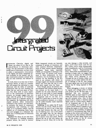 r
c
intergrated
Circuit Projects
INTEGRATED CIRCUITS, digital and
linear, are where it's at; that is, the
state-of-the-art in electronics tech-
nology. For the newcomer to this fasci-
nating area of electronics, we have tried
to select a representative cross-section
of the digital and linear integrated cir-
cuits available on the market, and de-
sign construction projects around them
that not only entertain, but educate as
well.
In truth, there is no easy way to learn
electronic theory, at least in a manner
that will prepare the individual to cope
effectively with the influx of technical
applications that are now reaching the
home, the car, and your place of busi-
ness. For those with no prior experi-
ence in the construction of electronic
projects, we strongly suggest that you
begin with the group of 30 Transistor
projects found in a separate section of
this magazine. By beginning with these
simpler projects, where construction
technique is less critical, you will learn,
by necessity, the basics of component
arrangement, lead trimming (or lead
dress, as it is properly called), and the
difficult art of translating those funny
lines and squiggles on a schematic dia-
gram into a working piece of electronic
equipment.
Caution! For those of you who have
had experience in building transistor
projects before, the word is caution!
While integrated circuits are basically
composed of groups of transistors and
other common electronic components,
many of them require special handling
techniques. Some types, especially
CMOS, are susceptible to damage in the
weirdest ways. To protect your invest-
ment in these components, we have
compiled a list of procedures and pre-
cautions for the handling of the ICs
used in our projects with which we
strongly suggest you become acquainted
before you even take the trip to your
local parts supply store for them.
Even though almost all devices now
are designed with resistor/diode protec-
tion circuits on the input leads, it is
possible for the static electrical charge
built up in your body to cause damage
to parts of the IC. You'll never know
it happened until it's too late, so it
might be a good idea to invest in a pair
of non-conductive tweezers, or a stand-
ard iC puller /installer made expressly
for the purpose.
Soldering. If you solder the IC leads
directly into the circuit, which we don't
recommend, be sure to use a heat sink
on the lead between the chip and the
tip of soldering iron. Use a low power
iron, and apply heat for the shortest
period possible. A fried IC is no fun,
and it doesn't even taste good. Always
ground the tip of the iron before ap-
plying it to an IC. Stray AC in the tip
can also damage a chip severely, and
again, you'll never know until it's too
late. Unless you're using commercially
made breadboards, such as Continental
Specialty Corp.'s "Experimentor"TM
series, whose holes accommodate IC pin
spacings to begin with, we suggest that
you invest in sockets for the particular
ICs which you're planning to use.
Through the use of sockets, solder con-
nections can be made without the dan-
ger of damage to the IC, and voltage
and input signal tests can be performed
without the IC being exposed to their
hazards.
When debugging a circuit, or testing
for signals and voltages prior to firing
your project up for the first time, it is
important that you remember to
NEVER apply an input signal to a chip
unless the circuit is powered up. Dam-
age will certainly occur. Also, in those
projects which require a separate input
signal, such as a clock source, which is
not an integrated part of the circuit
you're building, it's a good idea to use
a power switch which is capable of con-
trolling the supply to both circuits. This
will minimize the possibility of applying
a signal to a non -powered chip, both in
turning on the circuit and turning it off.
If you don't use this method, remember
to remove the input signal before turn-
ing off the power to the IC circuit.
Remember, we warned you!
99 IC PROJECTS 1979 11
 