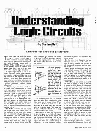 by Gordon Sell
A simplified look at how logic circuits "think"
THE FIRST MISTAKE made by people
trying to explain digital logic is
their insistence on name dropping.
They confuse a reasonably simple sub-
ject with technical terms such as
CMOS, TTL, PMOS and so on and
so on. There's plenty of time to learn
about these later, but first we must
learn what a digital logic circuit is.
A digital logic circuit is, for all in-
tended purposes, a solid state relay net-
work. After a statement like this there
are probably a few engineers out there
grinding their teeth and pulling out
their hair, but this basic definition will
help you more than any explanation of
"electron movement through silicon
substrates."
All digital logic circuits can be brok-
en down into combinations of three
basic logic gates. These gates receive
informátion in the form of one or more
inputs of a high- or a low-voltage level
-usually +5 volts DC and 0 volts
(ground potential). Depending on what
type of gate it is, an appropriate volt-
age level appears at the output. The
three basic gates are called NOT, AND
and OR. Their operation can be simu-
lated by using plain old-fashioned me-
chanical relays.
NOT Gates. Now we will see where
the relays come into action. Look at
the diagrams of the NOT gate. When
there is no input voltage the relay is
not energized and the relay contact
connects the output to the high voltage
level. In other words, a low input is
inverted by a NOT gate. When a high
voltage level is applied to the input the
relay energizes apd connects the output
to ground potential. The gate has in-
verted the high input to a low output.
No matter what the input is, it is NOT
the output.
NOT Gates
INPUT
INPUT
This is the magnetic-
relay equivalent of a
logical NOT gate.
When the input is
too low to energize
the magnet the relay
contact is connected
to the 5-volt DC
power source. So,
when the input is
low the output is
high. In the second
diagram the input is
high enough to en-
ergize the relay and
the contact is
grounded. When in-
put is high, output is
low.
The next two gates, the AND and OR
gates, are a bit more complicated since
they have two or more inputs. When
you think of them try to think of the
AND gate as a series gate and the OR
gate as a parallel gate. This may not
be clear yet but it will help you to keep
things straight in the future.
AND Gates. In order for the output
of an AND gate to be high all inputs
must be high. If any of the inputs are
low the output will be low. Look at the
first of the AND gate diagrams. Both
inputs are low and neither relay is
energized. The relay contacts connect
the output to ground and therefore the
output is low.
In the next two diagrams we try
putting a high on one or the other in-
puts. In each situation the output is
still connected to ground and the out-
put is low.
When all of the inputs are high the
relay contacts connect the output pin
to 5 volts DC and the output of the
gate is high. Any number of relays
could be added in a similar manner
and the output would be high only
when all inputs were high, hence it is
a series gate.
OR Gates. An OR gate is a parallel
gate and its output is high if any of
its inputs are high. In the first diagram
all the inputs are low and none of the
relays are energized. The contacts of
the relays connect the output pin to
ground and the output is low. In the
next two diagrams one of the inputs is
high while the other is low. Now the
output is connected to 5 VDC and the
output pin is high. A resistor has been
added to each ground line to prevent
an internal short circuit when one con-
tact is on high while the other is low.
In the last sketch both relay contacts
are connecting the output to the high-
voltage source, and the output is high.
As with the AND gate, any number of
relay circuits could be added in this
parallel format. If any number of in-
puts are high then the output will be
high.
Now we have learned how our three
basic digital logic gates work. Of course,
in an actual logic circuit the relays are
12 99 IC PROJECTS 1979
1.
 