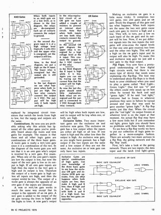 AND Gates
B INPUT
A INPUT
r
a
B INPUT
A INPUT
B INPUT
A INPUT
1sva
When both inputs
to an AND gate are
at a low level, as is
shown in the first
diagram, the relays
are de- energized.
Each set of contacts
connects the output
to ground.
In the second dia-
ouTPuT gram input A is at a
high voltage level
(typically 5 volts DC)
and the upper relay
is energized, yet the
output is still low.
1.5VDC
OUTPUT
1 "°` OUTPUT
Now, in the third
diagram, we put a
high on the B input.
The lower relay is
energized but the
output pin is still
grounded.
In the last diagram
we see what hap-
pens when both in-
put are high. The
two relay contacts
connect the output
to 5 VDC. The out-
put will be high
only if both inputs
are high.
In the relay- equiva-
lent circuit of an
OR gate we have
added a couple of
resistors to prevent
an internal short
circuit. Note that
when both inputs
are low both relay
contacts connect the
output to ground.
In the second OR
gate diagram the
upper relay is en-
ergized by a high
voltage level at the
A input. This con-
nects the output to
the 5 VDC contact
of the relay
In the third diagram
the B input is high
while A is low.
Again you can see
by tracing out the
current flow that the
output will be high.
By now the last dia-
gram should need
little explanation.
Both relays are en-
ergized and the out-
put is connected to
5 VDC through both
relay contacts.
OR Gates
B INPUT
B INPUT
B INPUT
replaced by integrated circuit tran-
sistors that switch the levels from high
to low, but the inputs and outputs are
the same.
Combinations. By now you are prob-
ably asking why this article has ig-
nored all the other gates you've prob-
ably heard about-the NAND and NOR
gates for example. The reason is that
these and all other logic gates are
combinations of the three basic gates.
A NAND gate is really a NOT/AND gate
since it is a combination of the two. In
the diagram of the NAND gate you will
see that it is an AND gate who's output
is inverted by a NOT gate. For exam-
ple: When any of the AND gate's inputs
are low the output is low, but now the
input of the NOT gate is low so its out-
put is high. If all AND gate inputs are
high then the input to the NOT gate is
high and its output is low. Therefore
the output of a NAND gate is high un-
less all inputs are high, and then the
output would be low. The output of a
NAND gate is always the opposite of an
AND gate if the inputs are identical.
A NOR or NOT/OR gate works in
much the same way except that its
output is the opposite of an OR gate. A
NoT gate is added to the output of the
OR gate turning the lows to highs and
the highs to lows. A NOR gate's output
99 IC PROJECTS 1979
will be high when both inputs are low,
and its output will be low when one, or
both, are high.
Exclusive Gates. Two more impor-
tant gates are the exclusive OR and
exclusive NOR gates. The exclusive oR
gate has a low output when the inputs
are either all high or all low. If one
input is high and the other low then the
output is high. An exclusive NOR gate,
as you might have guessed, has a high
output if the two inputs are the same
and a low output if they are not the
same. An exclusive oR or NOR gate can
only have two inputs.
Making an exclusive OR gate is a
little more tricky. It comprises two
NOT gates, two AND gates and an OR
gate. Study the diagram of this gate and
see what happens. When both inputs
are the same the two NoT gates cause
each AND gate to receive a high and a
low. They will, in turn, put a low on
each input of the OR gate and its out-
put will be low. Now, if we put differ-
ent signals into the two inputs the NOT
gates will criss-cross the signal levels
so that one AND gate receives two lows
and the other two highs. This will put
a high on the OR gate's input and its
output will also be high. To make this
and exclusive NOR gate we just add a
NOT gate to the final output.
Flip Flops. You now have a pretty-
good understanding of how digital
logic circuits work, but there is one
more type of device that needs some
explaining -the flip-flop. The best way
to understand about flip flops is to think
back to your childhood when you used
to play a game called "Red Light-
Green Light." One kid was "it" and
the others could only sneak up on him
when he turned his back and said
"green light." If he said "red light,"
everyone had to freeze in whatever
positions they were in before he turned
around and stay that way until he
gave another "green light." A flip flop
works just like that. When the circuit
gets the "red light" its output freezes at
whatever level is on the input at that
moment. An actual flip flop may have
a few more frills but if you remember
red light, green light you should have
no problems with these handy devices.
To see how a flip flop works we have
to put our collection of logic gates to-
gether in a more -complex fashion.
There are actually two main sections in
a flip flop, the gating network and the
flip flop itself.
First, let's take a look at the gating
network. There are two inputs-the data
input and the latch (red light-green
Exclusive Gates are
special combinations
of logic gates. Use
your knowledge of
the three basic gates
to see how the exclu-
sive OR gate and ex-
clusive NOR gate op-
erates. First, see what
happens when both
inputs are low; then
make A high and B
low; then B high and
A low; then try it
with both A and B
at a high level. See
how the two gates are
opposites.
EXCLUSIVE OR GATE
BASIC GATE EQUIVALENT
DTh
LOGIC SYMBOL
EXCLUSIVE NOR GATE
BASIC GATE EQUIVALENT
D
LOGIC SYMBOL
13
 