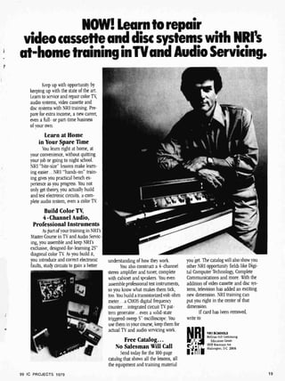 r
NAIV! Learn to repair
video cassette and disc systems with NRI's
at-home training inTVand Audio Servicing.
Keep up with opportunity by
keeping up with the state of the art.
Learn to service and repair color TV,
audio systems, video cassette and
disc systems with NRI training. Pre-
pare for extra income, a new career,
even a full- or part-time business
of your own.
Learn at Home
in Your Spare Time
You learn right at home, at
your convenience, without quitting
your job or going to night school.
NRI "bite- size" lessons make learn-
ing easier...NRI "hands-on" train-
ing gives you practical bench ex-
perience as you progress. You not
only get theory, you actually build
and test electronic circuits, a com-
plete audio system, even a color TV.
Build Color TV,
4- Channel Audio,
Professional Instruments
As part of your training in NRI's
Master Course in TV and Audio Servic-
ing, you assemble and keep NRI's
exclusive, designed-for-learning 25"
diagonal color TV. As you build it,
you introduce and correct electronic
faults, study circuits to gain a better
understanding of how they work.
You also construct a 4-channel
stereo amplifier and tuner, complete
with cabinet and speakers. You even
assemble professional test instruments,
so you know what makes them tick,
too. You build a transistorizedvolt-ohm
meter...a CMOS digital frequency
counter...integrated circuit TV pat-
tern generator...even a solid-state
triggered-sweep 5" oscilloscope. You
use them in your course, keep them for
actual TV and audio servicing work.
Free Catalog...
No Salesman Will Call
Send today for the 100 -page
catalog that shows all the lessons, all
the equipment and training material
you get. The catalog will also show you
other NRI opportunity fields like Digi-
tal Computer lèchnology, Complete
Communications and more. With the
addition of video cassette and disc sys-
tems, television has added an exciting
new dimension. NRI training can
put you right in the center of that
dimension.
If card has been removed,
write to:
NRI SCHOOLS
lc( raw -Hill Continuing
Education Center
t9i9 Wisconsin Ave.
ü;uhington. D.0 20016
19
99 IC PROJECTS 1979
 