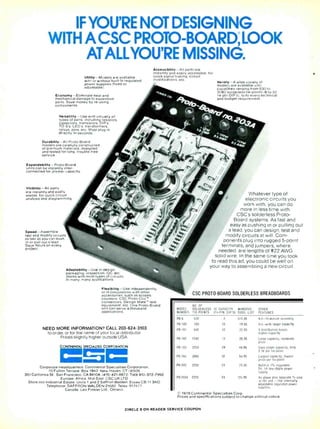 IF YOU'RE NOT DESIGNING
WITH ACSC PROTO-BOARD LOOK
ATALLYOU'RE MISSING.
Utility- Models are available
with or without built-in regulated
power supplies (fixed or
adjustable)
Economy- Eliminate heat and
mechanical damage to expensive
parts. Save money by re-using
components.
Versatility- Use with virtually all
types of parts. including resistors.
capacitors. transistors. DIP s.
TO -5 s. LED s. transformers.
relays. pots. etc Most plug in
directly, in seconds
Durability -All Proto-Board
models are carefully constructed
of premium materials, designed
and tested for long . trouble-free
service
Expandability- Proto-Board
units can be instantly inter-
connected for greater capacity.
Visibility -All parts
are instantly and easily
visible. for quick circuit
analysis and diagramming
Speed- Assemble.
test and modify circuits
as fast as you can push
in or pull out a lead
Save hours on every
project
Accessibility -All parts are
instantly and easily accessible, for
quick signal tracing, circuit
modifications,etc
Variety -A wide variety of
models are available with
capacities ranging from 630 to
3060 solderless tie -points (6 to 32
14 -pin DIP s), to fit every technical
and budget requirement.
Adaptability- Use in design,
packaging. inspection. OC. etc.
Works with most types of circuits.
in many, many applications.
Flexibility- Use independently.
or in conjunction with other
accessories. such as scopes.
counters. CSC Proto -Clip '°
connectors. Design Mate' test
equipment. etc One Proto -Board
unit can serve a thousand
applications.
NEED MORE INFORMATION? CALL 203 -624-3103
to order, or for the name of your local distributor.
Prices slightly higher outside USA
CONTINENTAL SPECIALTIES CORPORATION
=0=
Corporate Headquarters Continental Specialties Corporation.
70 Fulton Terrace. Box 1942. New Haven. CT 06509
351 California St . San Francisco, CA 94104, (415) 421 -8872. TWX 910- 372 -7992
Europe. Africa. Mid-East CSC UK LTD
Shire Hill Industrial Estate. Units 1 and 2 Saffron Walden. Essex CB 11 3A0
Telephone SAFFRON WALDEN 21682 Telex 817477
Canada Len Finkler Ltd . Ontario
Whatever type of
electronic circuits you
work with, you can do
more in less time with
CSC's solderless Proto-
Board systems. As fast and
easy as pushing in or pulling out
a lead, you can design, test and
modify circuits at will. Com-
ponents plug into rugged 5-point
terminals, and jumpers, where
needed, are lengths of #22 AWG
solid wire. In the same time you took
to read this ad, you could be well on
your way to assembling a new circuit.
CSC PROTO -BOARD SOLDERLESS BREADBOARDS
MODEL
NUMBER
NO OF
SOLDERLESS
TIE -POINTS
IC CAPACITY MANUFAC.
(14 -PIN DIP'S) SUGG. LIST
OTHER
FEATURES
PB-6 630 6 51595 Kit -10- minute assembly
PB-100 760 10 19.95 Kit -with larger capacity
rB-101 940 10 22.95 8 distribution buses,
higher capacity
PB-102 1240 12 26.95 Large capacity, moderate
price
PB-103 2250 24 44.95 Even larger capacity; only
2,7c per tie -point
PB-104 3060 32 54 95 Largest capacity; lowest
price per tie -point
PB-203 2250 24 75.00 Built -in 1 %- regulated
5V. lA low- ripple power
supply
PB-203A 2250 24 124.95 As above plus separate'/4 -amp
+15V and -15V internally
adjustable regulated power
supplies
1978 Continental Specialties Corp.
Prices and specifications subject to change without notice
CIRCLE 8 ON READER SERVICE COUPON
 