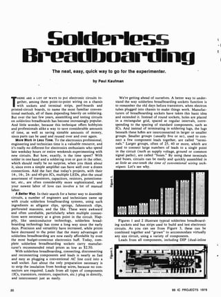 Solderlass
Breadboarding
The neat, easy, quick way to go for the experimenter.
by Paul Kaufman
THERE ARE A LOT OF WAYS to put electronic circuits to-
gether, among them point -to-point wiring on a chassis
with sockets and terminal strips, perf-boards and
printed-circuit boards, to name the most familiar conven-
tional methods, all of them depending heavily on soldering.
But over the last few years, assembling and testing circuits
on solderless breadboards has become increasingly popular.
And little wonder, because this technique offers hobbyists
and professionals alike a way to save considerable amounts
of time, as well as saving sizeable amounts of money,
since parts can be used and reused over and over again.
More Work in Less Time. To the electronics professional,
engineering and technician time is a valuable resource, and
it's really no different for electronics enthusiasts who spend
late weekday hours or entire weekends experimenting with
new circuits. But how, exactly, is the time spent? With
solder in one hand and a soldering iron or gun in the other,
which should really be no surprise, when you think about
it, since even a simple amplifier can have well over a dozen
connections. Add the fact that today's projects, with their
14-, 16-, 24- and 40 -pin ICs, multiple LEDs, plus the usual
assortment of transistors, capacitors, resistors, potentiome-
ter, etc., are often considerably more sophisticated, and
your newest labor of love can involve a lot of manual
labor.
A Better Way. In their search for a better way to assemble
circuits, a number of engineers and technicians came up
with crude solderless breadboarding systems, using such
ingredients as alligator clips, springs, fahnestock clips,
perforated masonite, and the like. These were awkward
and often unreliable, particlularly when multiple connec-
tions were necessary at a given point in the circuit. Hap-
pily, like semiconductor technology, solderless bread-
boarding technology has come a long way since the early
days. Precision and versatility have increased, while prices
have decreased to the point that the many advantages of
solderless breadboarding are now easily affordable by even
the most budget-conscious electronics buff. Today, com-
plete solderless breadboarding sockets carry manufac-
turer's recommended retail prices as low as $2.50.
With solderless breadboarding, connecting, disconnecting
and reconnecting components and leads is nearly as fast
and easy as plugging a conventional AC line cord into a
wall socket. Just about the only preparation necessary is
to strip the insulation from hookup wires, because no con-
nectors are required. Leads from all types of components
(ICs, transistors, resistors, capacitors, etc.) plug in directly,
and interconnect just as easily.
We're getting ahead of ourselves. A better way to under-
stand the way solderless breadboarding sockets function is
to remember the old days before transistors, when electron
tubes plugged into chassis to make things work. Manufac-
turers of breadboarding sockets have taken this basic idea
and extended it. Instead of round sockets, holes are placed
in a rectangular grid, spaced at regular intervals, corre-
sponding to the spacing of standard components, such as
ICs. And instead of terminating in soldering lugs, the lugs
beneath these holes are interconnected in larger or smaller
groups. Smaller groups (usually five or so), used to con-
nect a few component leads together, are called "termi-
nals." Larger groups, often of 25, 40 or more, which are
used to connect large numbers of leads to a single point
in the circuit (such as supply voltage, ground or common
signal paths), are called "buses." By using these terminals
and buses, circuits can be easily and quickly assembled in
as little as one-tenth the time of conventional wiring tech-
niques. Let's see why.
Figures 1 and 2 illustrate typical solderless breadboard-
ing sockets and bus strips used to build and test electronic
circuits. As you can see from Figure 3, these can be
combined together and "grown" to accommodate virtually
any size circuit, using a variety of components.
Leads from all components, including DIP (dual -inline
20 99 IC PROJECTS 1979
 