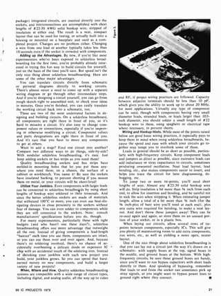 package) integrated circuits, arc inserted directly into the
sockets, and interconnections are accomplished with short
lengths of #22-30 AWG solid hookup wire, stripped of
insulation at either end. The result is a neat, compact
layout that can be used for testing, or actually built into a
housing or mounted on a baseplate and used as a com-
pleted project. Changes are no problem either. Changing
a wire from one lead or another typically takes less than
10 seconds even if the socket is crowded with components.
Adding up the Advantages. By now, if you're like most
experimenters who've been exposed to solderless bread-
boarding for the first time, you're probably already inter-
ested in trying this fun way to build circuits for yourself,
just on the basis of the time you'll save. But speed isn't the
only nice thing about solderless breadboarding. Here are
some of the other major advantages.
You can translate circuits directly from schematic
or pictorial diagrams directly to working circuits.
There's almost never a need to come up with a separate
wiring diagram or go through other intermediate steps.
And if you're designing a circuit yourself, you can go from
rough sketch right to assembled unit, to check your ideas
in minutes. Once you're finished, you can easily translate
the working circuit back into a schematic, too.
These are two of the most underrated factors in de-
signing and building circuits. On a solderless breadboard,
all components are right there in front of you, so it's
hard to miswire a circuit. It's also easy to change com-
ponent values or connections, especially if you're improv-
ing or otherwise modifying a circuit. Component values
and parts designations are right there in front of you.
And it's rare that you have to move any components
to get at others.
Want to add a stage? Feed one circuit into another?
Compare two different ways to do things, side-by-side?
With modular solderless breadboarding, it's easy. Just
keep adding sockets or bus strips as you need them!
Quality breadboarding sockets and bus strips have
molded-in mounting holes that let you put them any-
where you need them; on a chassis, the surface of a
cabinet or workbench. You name it! Be sure the sockets
have insulated backing, to prevent shorting if you mount
them on metal, or your circuits will be short-lived!
Utilize Your Junkbox. Even components with larger leads
can be connected to solderless breadboyds by using short
lengths of hookup wire soldered to their terminals. And
since the better solderless sockets are made of materials
that withstand 100°C or more, you can even use heat-dis-
sipating devices in close proximity to the sockets without
fear of damage. You can even solder to components while
they are still connected to the sockets. Note: consult
manufacturers' specifications before you do, though.
For many experimenters, particularly those with tight
budgets (and who hasn't one these days?), solderless
breadboarding offers one more advantage that outweighs
all the rest. Instead of giving components a lead-length
"haircut" each time you use them, components are intact,
so you can use them over and over again. And, because
there's no soldering involved, there's no chance of ac-
cidentally overheating a delicate diode or expensive IC
chip with an accidental touch of the soldering iron. Instead
of shrinking your junkbox with each new project you
build, your junkbox grows. So you can spend that hard-
earned money on new components, and build a larger
variety of new projects!
When, Where and How. Quality solderless breadboarding
systems are compatible with a wide range of circuit types,
including digital, and analog audio, all the way up to video
and RF, if proper wiring practices are followed. Capacity
between adjacent terminals should be less than 10 pF,
which gives you the ability to work up to about 20 MHz,
for most applications. Virtually any type of component
can be used, though with components having very small
diameter leads, stranded leads, or leads larger than .033-
inch diameter, you should solder a small length of #22
hookup wire to them, using spaghetti or electrical tape
where necessary, to prevent shorts.
Wiring and Hookup Hints. While most of the points raised
below are good basic wiring practices, it especially pays to
keep them in mind when using solderless breadboards, be-
cause the speed and ease with which your circuits go to-
gether may tempt you to overlook some of them.
Leads in general should be as short as possible, particu-
larly with high-frequency circuits. Keep component leads
and jumpers as direct as possible, since excessive leads can
add inductance or stray capacitance to circuits, sometimes
producing unwanted oscillation. Neat lead layout, lead
bending, etc., also makes components easier to insert, and
helps you trace the circuit for later diagramming, de-
bugging, etc.
To jump two or more tie-points, you'll need short
lengths of wire. Almost any #22-30 solid hookup wire
will do. Strip insulation a bit more than 3/8 inch from each
end, to allow for insertion and bending, and be careful not
to nick the wire when stripping it. When estimating jumper
length, allow a total of a bit more than 34 inch (for the
3/8 inch-plus of bare wire you'll need at each end), plus
any extra wire required for bending, to make a neat lay-
out. And don't throw those jumpers away! They can be
re-used again and again, so store them on an unused por-
tion of your socket, or in a plastic box.
When laying out circuits, allow several rows of tie-
points between components, especially ICs. This will give
you plenty of maneuvering room to add extra components,
run wires, etc., as well as yielding a more open, neater
layout.
One of the nice things about solderless breadboarding is
that you can lay out a circuit just the way it's drawn on a
schematic, with supply buses at the top, signal buses in
the middle, and ground buses at the bottom. With high-
frequency circuits, be sure those ground buses are handy,
since you'll want to run bypass capacitors with short leads
directly to them. And speaking of bypassing, remember
that leads to and from the socket can sometimes pick up
stray signals, so you might want to bypass power lines to
ground right where they connect.
99 IC PROJECTS 1979 21
 