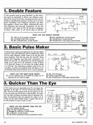 1. Double Feature
The versatile quad op amp LM-3900 (or MC-3401)
can easily be persuaded to deliver two different wave-
forms from two of its sections, reserving the other two for
mixing or amplification purposes. Section one is an inte-
grator, furnishing a fine triangular waveform, the other
unit supplies a square wave signal. Adjusting R6 varies
both frequency and duty-cyle (symmetry) of the two
waveforms. A Cl value of .001 uF will give a frequency
of about 1 kHz, while .01 uF will be close to 100 Hz.
10-12V R I
CI OUTPUT
M
OUTPUT
R6
PARTS LIST FOR DOUBLE FEATURE
C1 -.001 or .01 -uF ceramic capacitor
ICI -LM-3900 or MC-3401 op amp
R1, R4-1,000,000-ohm, 1/2-watt resistor
R2, R3-100,000-ohm, 1/2-watt resistor
R5-120,000 -ohm, 1/2 -watt resistor
R6-500,000-ohm, linear-taper potentiometer
2. Basic Pulse Maker
Need a basic square-wave generator for all those digital
projects? This quad NOR gate 4001A CMOS chip which
can be easily obtained, stands ready to do the job with
great simplicity. Note the two pots, R1 and R2. These
govern both frequency and duty-cycle (symmetry), via
diodes D1 and D2. Cl determines the overall frequency
range. A CI value of 0.1 uF, produces a range of about
11 to 2500 Hz. Using a 0.2 uF value, the range is about
4 to 700 Hz. The remaining two gates (pins 8-13) act
as buffers, to isolate the oscillator from the effects of cir-
cuit loading. Duty cycles of almost 10 to 1 can be obtained.
PARTS LIST FOR BASIC PULSE MAKER
C1-0.1-uF capacitor for 11 -to-2500 Hz range, 0.2 uF
capacitor for 4 -to-700 Hz range
+10V E=IOV
o
4001A
14
9
12
13
10
OUTPUT
o
01, D2- 1N4148 diode
IC1 -4001 A quad NOR gate
R1, R2- 500,000-ohm, linear-taper potentiometer
3. Quicker Than The Eye
The faster you can repeatedly press Si, the faster the
segments of the digit "8" will fly around the LED dis-
play. The fun of this quicker than the eye game is to see
if you can make the 8 look like a solid number. We have
here the basic multiplex principle used in calculator dis-
plays. In calculators only one segment of a digit is on at
a time, but the rapid change makes it appear that all are
on. Pin 6 above is used to reset to zero.
PARTS LIST FOR QUICKER THAN THE EYE
IC1 -4017 decade counter
LED1 -DL-750 7-segment display
R1 through R7- 680-ohm, 1/2-watt resistor
R8- 1,200-ohm, 1/2-watt resistor
51, S2 -SPST momentary- contact pushbutton switch
TO CATHODE I 8 V
16
15
14
13
12
I I
Io
9
RESET
CLOCK
INPUT
TOP
o
f a9 ab
Qc
FRONT
TOP
BACK
9
e
22 99 IC PROJECTS 1979
 