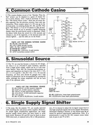4. Common Cathode Casino
The counter-display circuit of the "Quicker Than the
Eye" project can be adapted to a game of chance for
up to seven players, with a built-in provision to insure
that "The House Never Loses." Note that all seven dis-
play segments, like the previous circuitry, have only one
connection. Three outputs (pins 8, 9, 10) now go to the
decimal point, via isolating diodes D1, D2, and D3. This
gives "The House" a 3 out of 10 chance to take all bets.
The clock should be set to provide a rapidly flickering
display when the push-button switch is depressed. When
the player holds down the switch for a few seconds and
releases it, one of the segments, or the decimal point will
remain lighted ... and the odds are on the Point!
PARTS LIST FOR COMMON CATHODE CASINO
D1, D2, D3- 1N4148 diode
IC1 -4017 CMOS decade counter
LED1 -DL-750, 7-segment display
Q1 through Q7-2N4401
R1 through R8- 1,000-ohm, 1/2-watt resistor
S1 -SPST momentary- contact switch
+10V
+10V
II
NOTE: GROUND LED PINS 5,14
DP 6
LED
12
5. Sinusoidal Source
The 741 op amp has become a classic for IC design-
ers. Here it is as a Parallel-T audio oscillator, operated
from a single power supply, which can be a 9 volt tran-
sistor battery. Note that the frequency-determining re-
sistors and capacitors are fixed in the ratio of Cl = C2,
C3 = 2 x Cl and R1 = R2, R3 = RI x 0.1. To vary the
frequency, all three pots should be ganged, but a fair
degree of adjustment can be accomplished by varying R3
alone, although the output amplitude will fall on each
side of the optimum value.
PARTS LIST FOR SINUSOIDAL SOURCE
Cl, C2- 0.022-uF, 10 VDC ceramic capacitor
C3-0.047-uF, 10 VDC ceramic capacitor
C4- 100-uF, 15 VDC electrolytic capacitor
C5-10 to 20-uF, 15 VDC electrolytic capacitor
IC1 -741 op amp
R1, R2-47,000 to 56,000-ohm, 1/2-watt resistor
+9V
R5
CI C2
713
RI R2
C4 -
ADJUST FOR
WAVEFORM
SYMMETRY
(ABOUT MID-POINT)
4
GND
ADJUST FOR
C5 WAVEFORM
PURITY
1---ep OUTPUT
R3, R5-5,000-ohm, linear-taper potentiometer
R4- 100,000-ohm linear taper potentiometer
6. Single Supply Signal Shifter rpm
Op amps, like the popular 741, are usually operated
with matching plus and minus power supplies. However,
for simple signal amplification applications, the single
positive supply shown below has been found to work
quite nicely. Resistors R3 and R4 may be fixed at about
5000 ohms each, or replaced with a 5K or 10K potentiom-
eter, if it is desired to adjust the no-signal output level so
that high-amplitude signals will not be clipped. Sometimes,
intentional clipping is desired, so this feature may be re-
tained for general experimental applications. Note: If a
potentiometer is used for R3, R4, connect center termi-
nals of pots to pin #3 of IC1.
99 IC PROJECTS 1979 23
 