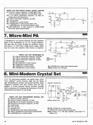 PARTS LIST FOR SINGLE SUPPLY SIGNAL SHIFTER
C1-0.01-uF ceramic capacitor, 15 VDC (gain=10)
-0.10-uF ceramic capacitor, 15 VDC (gain=100)
C2-1 to 100-uF electrolytic capacitor, 15 VDC (in-
crease value with frequency)
C3- 100-uF electrolytic capacitor, 15 VDC
IC1 -741 op amp `
R1- 10,000-ohm, 1/2 watt resistor
R2- 100,000-ohm, 1/2 watt resistor (gain -10)
-1,000,000-ohm, 1/2 watt resistor (gain=100)
R3, R4- 5,000-ohm, 1/2 watt resistor or 5,000- 10,000
ohm linear taper potentiometer
cl
--I
+9V
R3
R4
RI R2
+ .C2
OUTPUT
I
7. Micro-Mini PA
Designed for very private listening, this little amplifier
sports a tiny loudspeaker of 11/2 to 2 inches diameter.
The gain may be varied through the feedback resistor
from about 1 to 100. Only a single power supply, which
may be a nine volt transistor radio battery, is required.
PARTS LIST FOR MICRO-MINI PA
C1-100-uF electrolytic capacitor, 100 VDC
C2-100 -uF electrolytic capacitor, 6 VDC
C3-100 -uF electrolytic capacitor, 10 VDC
IC1 -741 op amp
R1, R2 -5,600-ohm 1/2 -watt resistor
R3 -1,000-ohm 1/2-watt resistor
R4-50,000-ohm 1/2 -watt resistor
R5-100,000-ohm 1/2-watt resistor
HIGH
IMPEDANCE
INPUT
R6- 100,000-ohm audio taper potentiometer
SPKR-8 ohm, 2-in. PM type
8. Mini-Modern Crystal Set
El A 741 mini-power-amplifier can update those 1N34
"cat's whiskers" crystal receivers right into the Space
Age. Depending on antenna and ground facilities, good
reception is possible with clear volume from the tiny
speaker. A 9 -volt transistor battery provides portable
radio convenience for escaping the frustrations of the IC
experimental test bench, for one thing!
PARTS LIST FOR MINI -MODERN CRYSTAL SET
C1-365-pF variable capacitor
C2-0.01 -uF ceramic capacitor, 15 VDC
C3, C4, C5-0.1 -uF ceramic capacitor, 15 VDC
C6-50-100-uF electrolytic capacitor, 15 VDC
D1 -1N34 diode
IC1 -741 op amp
L1-loopstick coil
R1-25,000-ohm linear-taper potentiometer
R2-25K to 50,000-ohm audio taper potentiometer
R3- 1,000,000-ohm, 1/2 -watt resistor
ANTENNA CONNECTION
R3
TONE
GROUND CONNECTION
R4, R5-4,700-ohm, 1/2 -watt resistor
T1-500/8-ohm audio output transformer
MISC.-8-ohm 2 in. PM type speaker; snap type 9 V
battery clip
24 99 IC PROJECTS 1979
 