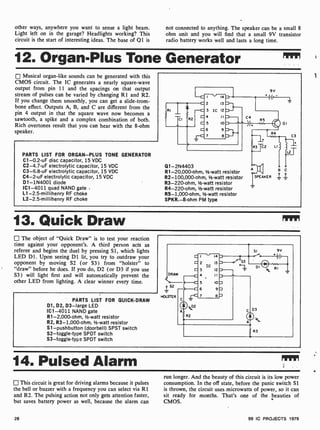 other ways, anywhere you want to sense a light beam.
Light left on in the garage? Headlights working? This
circuit is the start of interesting ideas. The base of Q1 is
not connected to anything. The speaker can be a small 8
ohm unit and you will find that a small 9V transistor
radio battery works well and lasts a long time.
12. Organ-Plus Tone Generator
Musical organ-like sounds can be generated with this
CMOS circuit. The IC generates a nearly square-wave
output from pin 11 and the spacings on that output
stream of pulses can be varied by changing R1 and R2.
If you change them smoothly, you can get a slide-trom-
bone effect. Outputs A, B, and C are different from the
pin 4 output in that the square wave now becomes a
sawtooth, a spike and a complex combination of both.
Rich overtones result that you can hear with the 8-ohm
speaker.
PARTS LIST FOR ORGAN-PLUS TONE GENERATOR
C1-0.2-uF disc capacitor, 15 VDC
C2-4.7-uF electrolytic capacitor, 15 VDC
C3-6.8-uF electrolytic capacitor, 15 VDC
C4-2-uF electrolytic capacitor, 15 VDC
D1- 1N4001 diode
IC1 -4011 quad NAND gate
L1 -2.5-millihenry RF choke
12-2.5-millihenry RF choke
Q1- 2N4403
R1-20,000-ohm, 1/2-watt resistor
R2- 100,000-ohm, Y2-watt resistor
R3-220-ohm, 1/2-watt resistor
R4- 220-ohm, V2-watt resistor
R5- 1,000-ohm, 1-watt resistor
SPKR.-8-ohm PM type
A CC B
pC
fPEAKER _I.. 1.
13. Quick Draw
The object of "Quick Draw" is to test your reaction
time against your opponent's. A third person acts as
referee and begins the duel by pressing Si, which lights
LED D1. Upon seeing D1 lit, you try to outdraw your
opponent by moving S2 (or S3) from "holster" to
"draw" before he does. If you do, D2 (or D3 if you use
S3) will light first and will automatically prevent the
other LED from lighting. A clear winner every time.
PARTS LIST FOR QUICK-DRAW
D1, D2, D3 -large LED
IC1 -4011 NAND gate
R1-2,000-ohm, V2-watt resistor
R2, R3- 1,000-ohm, V2 -watt resistor
Si-pushbutton (doorbell) SPST switch
S2-toggle-type SPOT switch
S3-toggle-typa SPDT switch
14. Pulsed Alarm
This circuit is great for driving alarms because it pulses
the bell or buzzer with a frequency you can select via R1
and R2. The pulsing action not only gets attention faster,
but saves battery power as well, because the alarm can
run longer. And the beauty of this circuit is its low power
consumption. In the off state, before the panic switch S1
is thrown, the circuit uses microwatts of power, so it can
sit ready for months. That's one of the beauties of
CMOS.
26 99 IC PROJECTS 1979
 
