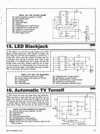 PARTS LIST FOR PULSED ALARM
C1-0.68-uF tantalum capacitor, 15 VDC
D1, D2- 1N4001 diode
D3 -small LED
IC1 -4000 NOR gate
Q1-2N4401
R1- 10,000,000-ohm,'/2 -watt resistor
R2- 1,000,000-ohm, 1/2-watt resistor
R3 -1,000-ohm, 1/2-watt resistor
R4-10-ohm, 1/2 -watt resistor
S1 -SPDT toggle switch
9V
9V
R4
OI
R3
-
D3
15. LED Blackjack
The object is to see who can get closest to 21 LED
flashes without going over. Any number of people can
play. Press SI until D2 starts flashing (1 second on, 1
second off) . Then count the number of pulses after SI
is released. You may get 5 the first time. That is like
being dealt a 5 in Black Jack. Do it again and add the
second count to the first, etcetera, until you are as close
as you can get to 21 without going over. If you go over,
you are out of the game. A fun game and easy to build.
The 9 volt battery will last for months.
PARTS LIST FOR LED BLACKJACK
C1-4.7-uF tantalum capacitor, 15 VDC
C2-0.1 -uF ceramic disc capacitor, 15 VDC
D1- 1N4001 diode
D2 -small LED
IC1 -4000 NOR gate
9V
R 1-5,000,000 -ohm, 1/2 -watt resistor
R2-30,000-ohm, 1/2 -watt resistor
R3, R4-10,000,000-ohm, '/2-watt resistor
R5- 1,000-ohm, 1/2-watt resistor
Sl -SPST pushbutton (doorbell) switch
16. Automatic TV Turnoff mvr
This circuit can save you steps, time, and electricity.
When you leave a room and turn out the lights, for ex-
ample, this circuit will sense that the lights are off and
will activate the relay coil. Use it to turn off the TV, hi-fi,
or another light in another room without bothering with
extra house wiring. Or you can use the circuit to help
PARTS LIST FOR AUTOMATIC TV TURN-OFF
C1- 0.01 -uF ceramic disc capacitor, 12 VDC
D1- 1N4148 diode
IC1 -555 timer
Q1-FPT100 phototransistor
R1-5,000,000-ohm 1/2 -watt resistor
R2, R3-820,000-ohm, 1/2 -watt resistor
RELAY-9 VDC coil with switch contacts rated at 120
VAC 15 amps
NC
R2
OI
R3
-C2
RI
CI
DI 9V RELAY COIL
yO
CONTACTS -0
TO TV SET,
LIGHTS, ETC.
99 IC PROJECTS 1979 27
 