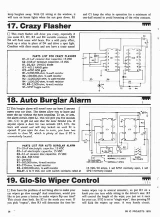 keep burglars away. With Q1 sitting at the window, it and Cl keep the relay in operation for a minimum of
will turn on house lights when the sun goes down. 121 one-half second to avoid bouncing of the relay contacts.
17. Crazy Flasher Mir
This crazy flasher will drive you crazy, especially if
you make R1, R2, R3 and R4 variable resistors. LED
D4 will flash some wild beats. For a wild party effect,
hook up a relay in place of D4 and drive a spot light.
Combine with disco music and you have a crazy scene!
PARTS LIST FOR CRAZY FLASHER
C1-0.1-uF ceramic disc capacitor, 15 VDC
C2-0.68-uF tantalum capacitor, 15 VDC
01, D2, D3- 1N4001 diode
IC1 -4011 NAND gate
IC2-4000 NOR gate
R1- 5,000,000-ohm, V2-watt resistor
R2-100,000-ohm, V2-watt resistor
R3- 10,000,000-ohm, 1-watt resistor
R4-1,000,000-ohm, 1/2-watt resistor
R5, R6-2,000-ohm, 1/2 -watt resistor
S1 -SPST toggle switch
9V
18. Auto Burglar Alarm
This burglar alarm will sound your car horn if anyone
opens your car door. The timers allow you to leave and
enter the car without the horn sounding. To set, or arm,
the alarm circuit, open S2. This will give you five seconds
(RI, C1) to get out and shut the door behind you. If
anyone opens a door for two seconds (R3, C2), the
horn will sound and will stay locked on until SI is
opened. If you open the door to enter, you have two
seconds to close S2, which is plenty of time if S2 is
conveniently located.
PARTS LIST FOR AUTO BURGLAR ALARM
C1 -10-uF electrolytic capacitor, 15 VDC
C2-1-uF electrolytic capacitor, 15 VDC
C3-0.1 -uF ceramic disc capacitor, 15 VDC
IC1, IC2-555 timer
Q1- 2N4403
R1- 500,000-ohm, V2-watt resistor
R2-270-ohm, V2 -watt resistor
R3-2,000,000-ohm, 1/2-watt resistor
RELAY-6 to 9 VDC coil with switch contacts rated at
RI
CI =
-ofu-
S2
c2 7
ICI
-C3 6
-C 5
}
I " 8
--C2 7
IC2
-C3 6
R3
}- C2-
-C4 SD
-ices
6 -9V COIL
QI
R2
i-i
NORMALLY CLOSED
TO CAR HORN
(OR HORN RELAY) NORMALLY OPEN
DOOR
SWITCHES
15 VDC/30 amps; 1 set SPST normally open, 1 set
SPST normally closed
19. Gb-Sb Wiper Control
Ever have the problem of not being able to make your
car wipers go slow enough? And sometimes, would you
like to just press a button to make wipers flip one time?
This circuit does both. Set S2 to the mode you want. If
you pick "repeat", then R3 will determine the time be-
28
tween wipes (up to several minutes), so put R3 on a
knob you can turn while sitting in the driver's seat. R5
will control the length of the wipe; you just set it once
for your car. If S2 is set to "single wipe", then pressing S3
will kick the wipers up once. A very handy circuit.
99 IC PROJECTS 1979
 
