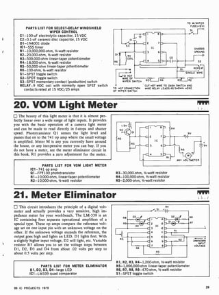 PARTS LIST FOR SELECT-DELAY WINDSHIELD
WIPER CONTROL
C1- 100-uF electrolytic capacitor, 15 VDC
C2-0.1 -uF ceramic disc capacitor, 15 VDC
D1-1N4001 diode
IC1 -555 timer
R1-10,000,000-ohm, 112 -watt resistor
R2-20,000 -ohm, 1/2-watt resistor
R3- 500,000-ohm linear-taper potentiometer
R4- 18,000-ohm, 1/2-watt resistor
R5-50,000-ohm linear-taper potentiometer
R6 -100-ohm, 1/2 -watt resistor
S1 -SPST toggle switch
S2 -SPDT toggle switch
S3 -SPST momentary-contact (pusbutton) switch
RELAY-9 VDC coil with normally open SPST switch
contacts rated at 15 VDC/25 amps
i C
l =
-S'o . ' C 2 7
v
I
D
S3
DI
R6
9V
COIL
IC
3 6
5
m
}
C2
D ) II
ETO HOT
WIRE OF
WIPER SWITCH
R5 R4
RI
TO W/WIPER
FUSE(+12V)
SI.--F..
.Ve
CHASSIS
GROUND
-III
S2
REPEAT
SINGLE WIPE
R3 R2
CUT HOT WIRE TO DASH SWITCH AND
TO HOT CONNECTION WIRE RELAY LEADS AS SHOWN HERE
OF WIPER SWITCH
20. VOM Light Meter
The beauty of this light meter is that it is almost per-
fectly linear over a wide range of light inputs. It provides
you with the basic operation of a camera light meter
and can be made to read directly in f-stops and shutter
speed. Phototransistor Q1 senses the light level and
passes that on to the 741 op amp where the small voltage
is amplified. Meter M is any you currently have around
the house, or any inexpensive meter you can buy. If you
do not have a meter, see the meter eliminator circuit in
this book. R1 provides a zero adjustment for the meter.
PARTS LIST FOR VOM LIGHT METER
IC1 -741 op amp
Q1- FPT100 phototransistor
R1- 10,000-ohm, linear-taper potentiometer
R2- 10,000-ohm, 1/2 -watt resistor
ANY VOLTMETER
R3-30,000-ohm, 112 -watt resistor
R4- 100,000-ohm, 1/2 -watt resistor
R5-2,000-ohm, 1/2 -watt resistor
21. Meter Eliminator
This circuit introduces the principle of a digital volt-
meter and actually provides a very sensitive, high im-
pedance meter for your workbench. The LM-339 is an
IC containing four separate operational amplifiers of a
special type. These op amps compare the reference volt-
age set on one input pin with an unknown voltage on the
other. If the unknown voltage exceeds the reference, the
output goes high and lights an LED. Dl lights first. With
a slightly higher input voltage, D2 will light, etc. Variable
resistor R5 allows you to set the voltage steps between
D1, D2, D3 and D4 from about .02 volts per step to
about 0.5 volts per step.
PARTS LIST FOR METER ELIMINATOR
D1, 02, D3, D4 -large LED
IC1 -LM339 quad comparator
9V
R1, R2, R3, R4- 1,200-ohm, 1/2 -watt resistor
R5- 1,000,000-ohm linear-taper potentiometer
R6, R7, R8, R9-470-ohm, 112 -watt resistor
Sl -SPST toggle switch
...-- .
UNKNOWN
INPUT
VOLTAGE
99 IC PROJECTS 1979 29
 
