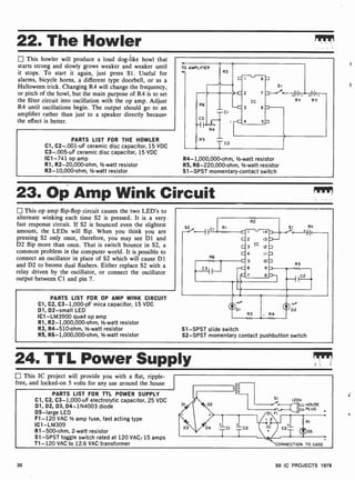 22. The Howler
This howler will produce a loud dog-like howl that
starts strong and slowly grows weaker and weaker until
it stops. To start it again, just press Si. Useful for
alarms, bicycle horns, a different type doorbell, or as a
Halloween trick. Changing R4 will change the frequency,
or pitch of the howl, but the main purpose of R4 is to set
the filter circuit into oscillation with the op amp. Adjust
R4 until oscillations begin. The output should go to an
amplifier rather than just to a speaker directly because
the effect is better.
PARTS LIST FOR THE HOWLER
Cl, C2- .001-uF ceramic disc capacitor, 15 VDC
C3-.005 -uF ceramic disc capacitor, 15 VDC
IC1 -741 op amp
R1, R2-20,000-ohm, 1/2-watt resistor
R3- 10,000-ohm, 1/2-watt resistor
TO AMPLIFIER
R3
R6
CI
C3
R4
R5
TC2
8
IC
6
5
SI
}-0fo- I
1_
HI1/7--
9V 9V
R4- 1,000,000-ohm, 1/2 -watt resistor
R5, R6-220,000-ohm, 1/2-watt resistor
Sl -SPST momentary-contact switch
23. Op Amp Wink Circuit
This op amp flip-flop circuit causes the two LED's to
alternate winking each time S2 is pressed. It is a very
fast response circuit. If S2 is bounced even the slightest
amount, the LEDs will flip. When you think you are
pressing S2 only once, therefore, you may see D1 and
D2 flip more than once. That is switch bounce in S2, a
common problem in the computer world. It is possible to
connect an oscillator in place of S2 which will cause D1
and D2 to beome dual flashers. Either replace S2 with a
relay driven by the oscillator, or connect the oscillator
output between Cl and pin 7.
PARTS LIST FOR OP AMP WINK CIRCUIT
Cl, C2, C3-1,000-pF mica capacitor, 15 VDC
D1, D2-small LED
IC1-LM3900 quad op amp
R1, R2- 1,000,000-ohm, 1/2-watt resistor
R3, R4-510-ohm, 1/2-watt resistor
R5, R6-1,000,000-ohm, 1/2-watt resistor
52 CI
1I.3 IC 12.
4 1I
5 10RS
6 9.
7 8
SI 9V
D2
S1 -SPST slide switch
S2 -SPST momentary contact pushbutton switch
24. TTL Power Supply
This IC project will provide you with a flat, ripple-
free,. and locked-on 5 volts for any use around the house
PARTS LIST FOR TTL POWER SUPPLY
Cl, C2, C3- 1,000-uF electrolytic capacitor, 25 VDC
D1, D2, D3, D4- 1N4003 diode
D5 -large LED
F1 -120 VAC V2 amp fuse, fast acting type
IC1 -LM309
R1-500-ohm, 2-watt resistor
S1 -SPST toggle switch rated at 120 VACS 15 amps
T1 -120 VAC to 12.6 VAC transformer
II
01 D2
D3 D4 CI C2
SI 120V
HOUSE
PLUG
ONNECTION TO CASE
30 99 IC PROJECTS 1979
 