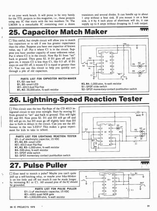 or on your work bench. It will prove to be very handy
for the TTL projects in this magazine, i.e., those projects
using any IC that starts with the two numbers 74. The
LM309 is a remarkable IC containing over a dozen
transistors and several diodes. It can handle up to about
1 amp without a heat sink. If you mount it on a heat
sink, a 4 by 4 inch piece of aluminum will do, it can
supply up to 4 amps without dropping its 5 volt output.
25. Capacitor Match Maker
This useful, but simple circuit will allow you to match
two capacitors or to tell if one has greater capacitance
than the other. Suppose you have one capacitor of known
value, say 1 uF. Put it where CI is in the circuit. Sup-
pose you have another capacity of some unknown value.
Put it where C2 is in the circuit. Now flip Si from "set"
back to ground. Then press S2. If Dl goes off and D2
goes on, it means C2 is less than Cl, like 0.5 uF. If D1
stays on and D2 off, it means C2 is equal or greater than
Cl. You can use this circuit to help you quickly sort
through a pile of old capacitors.
PARTS LIST FOR CAPACITOR MATCH -MAKER
Cl, C2 -see text
D1, D2 -small LED
IC1 -4013 dual flip-flop
R1, R2- 30,000-ohm, 1/2 -watt resistor
9V
R2
--c/e0. C2
52
RI
CI
III
2
3
4
5
6
7
1
14
13 M
12 M
11
R3 Di.
10 M
9 M
R4 -
8 a "SET"o
DI
SI
R3, R4-1,000-ohm, 1/2 -watt resistor
Sl -SPDT slide switch
S2-SPST momentary-contact pushbutton switch
26. Lightning-Speed Reaction Tester
This circuit uses the two flip-flops of the CD 4013 in-
tegrated circuit to test your eyesight. Start by moving Si
from ground to "set" and back to ground. This will light
D1 and D3. Now press S2. DI and D3 will go off and
D2 will go on, but D3 must go off slightly later than D3
due to built -in delays in the circuit. Can you see the dif-
ference in the two LED's? This makes a great experi-
ment for kids to take to school.
PARTS LIST FOR LIGHTNING REACTION TESTER
C1 -1-uF electrolytic capacitor, 15 VDC
D1, D2, D3-small LED
IC1 -4013 dual flip -flop
R1, R2, R3-1,000-ohm, 1/2-watt resistor
R4-500-ohm, 1/2 -watt resistor
S1 -SPDT slide switch
S2-SPST momentary contact pushbutton switch
52
SET
SI
R4
14
2 13
3 IC 12
4 II
5 10
6 9
D3
3
BIDC
D2
27. Pulse Puller
Ever need to stretch a pulse? Maybe you can't quite
pull up a self-latching relay, or maybe your bike-blinker
is on too little and off too much.It can be made longer
by increasing R1 or Cl. All unused pins of the IC should
be grounded.
PARTS LIST FOR PULSE PULLER
C1 -1 -uF electrolytic capacitor, 15 VDC
IC1 -4001 quad NOR gate
R1- 1,000,000-ohm, 1/2-watt resistor
I - 14
2 13
ICI
3 12
4 II
5 10
6 9
7 e
99 IC PROJECTS 1979 31
 