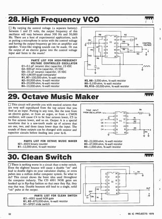 28. High Frequency VCO
By varying the control voltage (a separate battery)
between 1 and 25 volts, the output frequency of this
oscillator will vary between about 500 Hz and 50,000
Hz. There are a host of experimental applications, such
as putting a microphone in series with the control voltage
and having the output frequency go into an amplifier and
speaker. Voice -like singing sounds can be made. Or run
the output of an electric guitar into the control voltage
input and listen to the music!
PARTS LIST FOR HIGH-FREQUENCY
VOLTAGE CONTROLLED OSCILLATOR
C1-0.1 -pF ceramic disc capacitor, 15 VDC
C2-500-pF mica capacitor, 15 VDC
C4-.01-uF ceramic capacitor, 15 VDC
IC1 -LM339 quad comparator
R1, R7- 100,000-ohm, 1/2 -watt resistor
R2-50,000-ohm, 1/-watt resistor
R3-20,000-ohm, 1/2 -watt resistor
R4-10,000-ohm, 1/2 -watt resistor
18V
rir71inC2
RI
a .
5 o -
9R3
.7
R2
CONTROL
VOLTAGE
R5, R8-3,000-ohm, 1/2-watt resistor
R6 -5,100-ohm, 1/2 -watt resistor
R9, R10-30,000-ohm, 1/2-watt resistor
29. Octave Music Maker
This circuit will provide you with musical octaves that
are very well reproduced from the top octave that you
feed as an input. Putting in any tone, like the tone from
an electric guitar, or from an organ, or from a CMOS
oscillator, will cause C4 to be four octaves lower, C5 to
be five octaves lower, and so on. Output A is a special
waveform that is a saw-tooth made up of octaves that
are one, two, and three times lower than the input. The
sounds of these outputs can be changed with resistor and
capacitor circuits before feeding into your hi -fi.
PARTS LIST FOR OCTAVE MUSIC MAKER
IC1 -4024 binary counter
R1- 12,000-ohm, 1/2 -watt resistor
TONE INPUT
FROM OSCILLATOR
C7
C6
C5
C4
I 14
2 13
3 12
IC
4 11
5 IO
6 9
7 8
R2-22,000 -ohm, 1/2 -watt resistor
R3-47,000-ohm, 1/2-watt resistor
R4- 1,000-ohm, 1/2 -watt resistor
9V
30. Clean Switch
There is nothing worse in a circuit than a noisy switch.
Even the slightest bounce will cause a double "on" and
lead to double digits on your calculator display, or extra
pulses into a million dollar computer system. So what to
do? This circuit shows the basic idea used throughout
the computer indusrty. The CD 4001 NOR gates are
hooked up in flip-flop fashion so that once they flip, they
stay that way. Double bounces still lead to a single, solid
"on" pulse at the output.
PARTS LIST FOR CLEAN SWITCH
IC1 -4001 quad NOR gate
R1, R2-870,000-ohm, 1/2 -watt resistor
S1 -SPDT slide switch
32 99 IC PROJECTS 1979
 