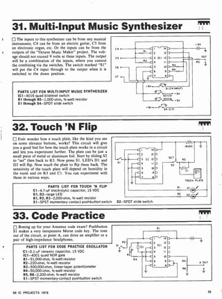 31. Multi-Input Music Synthesizer
1 The inputs to this synthesizer can be from any musical
instruments. C4 can be from an electric guitar, C5 from
an electronic organ, etc. Or the inputs can be from the
outputs of the "Octave Music Maker" project. The volt-
age should not exceed 9 volts at these inputs. The output
will be a combination of the inputs, where you control
the combining via the switches. The switch marked "Si"
will put the C4 input through to the output when it is
switched to the down position.
PARTS LIST FOR MULTI -INPUT MUSIC SYNTHESIZER
IC1 -4016 quad bilateral switch
R1 through R5- 1,000-ohm, 1/2 -watt resistor
S1 through S4-SPDT slide switch
C4
C5
C6 0-
C7 o-,
SI (C4 INPUT)
S2 +9v
2
53(C6) ,9v
9V --c7'--o
54 (C7)
+ 9V
I (H
OUT
R5
32. Touch 'N Flip
Ever wonder how a touch plate, like the kind you see
on some elevator buttons, works? This circuit will give
you a good feel for how the touch plate works in a circuit
and lets you experiment further. The plate can be just a
small piece of metal or aluminum foil. Start by sliding S2
to "set" then back to R3. Now press Si. LED's D1 and
D2 will flip. Now touch the plate to flip them back. The
sensitivity of the touch plate will depend on humidity in
the room and on R3 and Cl. You can experiment with
those in various ways.
PARTS LIST FOR TOUCH 'N FLIP
C1-4.7-uF electrolytic capacitor, 15 VDC
D1, 02 -large LED
R1, R2, R3-2,000-ohm, 1/2 -watt resistor
Sl -SPST momentary contact pushbutton' switch
--Cedeo
SI
C I 14 1--
C 2 13
C 3 IC 12
C 4 II D
C 5 10 n
C 6 9=
C 7 8
SET
.--_1
52
R3
TOUCH PLATE
RI
w.
S2 -SPDT slide switch
R2
33. Code Practice
Boning up for your Amateur code exam? Pushbutton
SI makes a very inexpensive Morse code key. The tone
out of the circuit, at point A, can drive an amplifier or a
pair of high-impedance headphones.
PARTS LIST FOR CODE PRACTICE OSCILLATOR
C1-0.1 -uF ceramic capacitor, 15 VDC
IC1 -4001 quad NOR gate
R1-91,000-ohm, 1/2 -watt resistor
R2- 220-ohm, 1/2 -watt resistor
R3-500,000-ohm, linear-taper potentiometer
R4- 50,000-ohm, 1/2-watt resistor
R5, R6-2,200-ohm, 1/2 -watt resistor
S1 -SPST momentary- contact pushbutton switch
RI
2 13
ICI
3 12
4 II
5 10
6 9
7 8
99 IC PROJECTS 1979 33
 