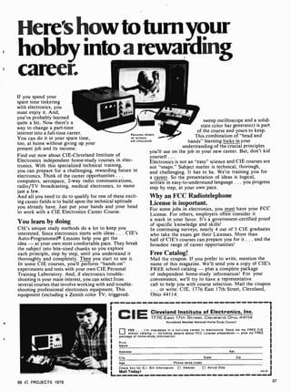 e
Here'showtoturnyour
hobby into a rewarding
career.
If you spend your
spare time tinkering
with electronics, you
must enjoy it. And,
you've probably learned
quite a bit. Now there's a
way to change a part-time
interest into a full-time career.
You can do it in your spare time,
too, at home without giving up your
present job and its income.
Find out now about CIE-Cleveland Institute of
Electronics independent home-study courses in elec-
tronics. With this specialized technical training,
you can prepare for a challenging, rewarding future in
electronics. Think of the career opportunities . . .
computers, aerospace, 2-way radio communications,
radio/TV broadcasting, medical electronics, to name
just a few.
And all you need to do to qualify for one of these excit-
ing career fields is to build upon the technical aptitude
you already have. Just put your hands and your head
to work with a CIE Electronics Career Course.
Patterns
on scree
are simu
shown
ns
lated.
You learn by doing
CIE's unique study methods do a lot to keep you
interested. Since electronics starts with ideas ... CIE's
Auto-Programmed® Lessons help you get the
idea -at your own most comfortable pace. They break
the subject into bite-sized chunks so you explore
each principle, step by step, until you understand it
thoroughly and completely. Then you start to use it.
In some CIE courses, you'll perform "hands-on"
experiments and tests with your own CIE Personal
Training Laboratory. And, if electronics trouble-
shooting is your main interest, you can select from
several courses that involve working with and trouble-
shooting professional electronics equipment. This
equipment (including a Zenith color TV, triggered-
sweep oscilloscope and a solid-
state color bar generator) is part
of the course and yours to keep.
This combination of "head and
hands" learning locks in your
understanding of the crucial principles
you'll use on the job in your new career. But, don't kid
yourself .. .
Electronics is not an "easy" science and CIE courses are
not "snaps." Subject matter is technical, thorough,
and challenging. It has to be. We're training you for
a career. So the presentation of ideas is logical,
written in easy-to- understand language ... you progress
step by step, at your own pace.
Why an FCC Radiotelephone
License is important.
For some jobs in electronics, you must have your FCC
License. For others, employers often consider it
a mark in your favor. It's a government-certified proof
of specific knowledge and skills!
In continuing surveys, nearly 4 out of 5 CIE graduates
who take the exam get their Licenses. More than
half of CIE's courses can prepare you for it ... and the
broadest range of career opportunities!
Free Catalog!
Mail the coupon. If you prefer to write, mention the
name of this magazine. We'll send you a copy of CIE's
FREE school catalog -plus a complete package
of independent home-study information! For your
convenience. we'll try to have a representative
call to help you with course selection. Mail the coupon
... or write: CIE, 1776 East 17th Street, Cleveland,
Ohio 44114.
CIE Cleveland Institute of Electronics, Inc.
1776 East 17th Street. Cleveland. Ohio 44114
Accredited Member National Home Study Council
0 YES . . I'm interested in a full -time career in electronics. Send me my FREE CIE
school catalog - including details about FCC License preparation -plus my FREE
package of home-study information!
Print
Name
Address Apt
City State Zip
Age Phone (area code)
Check box for G.I. Bill Information [] Veteran
L Mail Today!
[, Active Duty
7
J
99 IC PROJECTS 1979 37
 