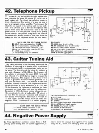 42. Telephone Pickup
You can pick up and amplify the voice signals from
your telephone by using this simple IC circuit and a
small pickup coil. The circuit has sufficient output to
drive a loudspeaker. One section of a quad op amp is
used as a high-gain voltage amplifier. This increases the
relatively low output of the pickup coil (a few milli-
volts) to a sufficient level to drive the loudspeaker. The
circuit draws about 60 milliamperes from a 12 volt
power source. You can purchase a ready made pickup
coil or construct one yourself using about 200 turns of
fine enamel wire wound around an iron core. Place the
pickup coil near the telephone receiver for best results.
PARTS LIST FOR TELEPHONE PICKUP
C1 -10-uF electrolytic capacitor, 25 VDC
C2-.01 -uF ceramic disc capacitor, 15 VDC
C3, C4-15-uF electrolytic capacitor, 15 VDC
C5-.001-uF ceramic disc capacitor, 15 VDC
IC1 -3900 quad amplifier
L1- inductance pickup coil (see text)
CI
I I
R2
LI
PICKUP
COIL
ICIA
C5
{E-
R3
14
R7
R5
2
R4
7 R6
Q1-2N4401
R1- 1,000-ohm, 1/2 -watt resistor
R2, R4- 1,000,000-ohm, 1/2-watt resistor
R3-470,000-ohm, 1/2-watt resistor
R5, R6, R7, R6, R9- 10,000,00-ohm, 1/2-watt resistor
R10- 100-ohm, 1/2-watt resistor
SPKR-8-ohm PM type speaker
SPEAKER
43. Guitar Tuning Aid
By taking advantage of the frequency stability of the
555 timer IC operating in an astable mode, an oscillator
can be constructed which can be used as a tuning aid for
the guitar. The first string of the guitar, E, produces a
note with a frequency of 82.4 Hertz. The frequency of
the oscillator is set to twice this value, 164.8 Hertz, and
then followed by a divide-by-two stage to produce the
desired frequency. The purpose of the divide -by-two
stage is to guarantee that the waveform produced has a
duty cycle of exactly 50 %. This produces a note with
no second harmonic distortion. The frequency of oscilla-
tion of the circuit is set by adjustment of R1. R2, and
C2 also determine the frequency of oscillation but these
components are fixed values and need no adjustment.
The output of IC2 is fed to an emitter follower to pro-
vide current gain to drive a loudspeaker. C3 acts as a
low-pass filter to attenuate harmonics and produce a
more natural sounding note. The circuit is powered by
a 5 volt supply, and this voltage must fall within the
range of 4.75 to 5.25 volts for IC2 to operate properly.
PARTS LIST FOR GUITAR TUNER
C1-0.1 -uF ceramic capacitor, 15 VDC
C2-15-uF electrolytic capacitor, 15 VDC
. 5v
14 12 9 8 I I
IC2 5
2 6 10
C3- 100-uF electrolytic capacitor, 15 VDC
IC1 -555 timer
IC2-7490 decade counter
Q1-2N4401
R1-50,000 -ohm linear-taper potentiometer
R2, R4- 4;700-ohm, 1/2 -watt resistor
R3-33,000 -ohm, 1h -watt resistor
R5 -33-ohm, 1/2-watt resistor
SPKR-8-ohm PM type speaker
44. Negative Power Supply
Many operational amplifiers operate from a dual-
polarity power supply. For low current applications, it
may he easier to construct this negative power supply
using one IC, rather than rectifying from the power
40 99 IC PROJECTS 1979
 