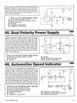 line or transformer. ICI operates in an astable mode with
essentially square wave output at pin 3. C2, C3, D1 and
D2 form a full-wave voltage doubler circuit which pro-
duces approximately minus 14 volts with no load at the
negative output terminal. The circuit will deliver 12 volts
into a load of 1000 ohms.
PARTS LIST FOR NEGATIVE POWER SUPPLY
C1-.01 -uF ceramic capacitor, 15 VDC
C2, C3, C4 -15-uF electrolytic capacitor, 25 VDC
D1, D2- 1N4148 diode
IC1 -555 timer
R1-1,000 -ohm, 1/2-watt resistor
R2-10,000-ohm, 1/2 -watt resistor
t15V
i
NEGATIVE
OUTPUT
VOLTAGE
45. Dual Polarity Power Supply RIM
Many operational amplifiers require both positive and
negative supplies for proper operation. With this simple
circuit you can take a floating power supply and con-
vert it into a dual polarity supply. To provide ±15 volts
as most op amps require, you will need a 30 volt supply
to drive the circuit. The output voltages of this circuit
are set by the voltage divider action of R1 and R2 and
are well regulated. Current output is limited only by the
unbalance between the loads on the positive and negative
outputs, and should not exceed the rating of the tran-
sistors, 200 milliamperes.
PARTS LIST FOR DUAL POLARITY POWER SUPPLY
Cl, C2-15-uF electrolytic capacitor, 30 VDC
IC1 -741 op amp
Q1- 2N4401
INPUT
Q2- 2N4403
R1, R2- 100,000-ohm, 1/2 -watt resistor
R3, R4 -10-ohm, 1/2 -watt resistor
UTPUT
46. Automotive Speed Indicator
The speed of an automobile can be indicated by de-
tecting the pulses generated by the ignition system and
causing an LED to light. This circuit utilizes 2 NOR
gates connected as a one shot multivibrator which pro-
duces a fixed duration pulse each time the primary cir-
cuit of the automobile ignition system opens the circuit
to the ignition coil. The two remaining sections of the IC
are used as buffers which provide an accurate rectangular
pulse to the integrating circuit composed of R3 and C4.
As the number of pulses per second increases, the volt-
age fed to the base of Q1 becomes high enough to cause
PARTS LIST FOR AUTOMOTIVE SPEED INDICATOR
C1-.01-uF ceramic capacitor, 15 VDC
C2, C4-0.1 -uF ceramic capacitor, 15 VDC
C3 -10-uF electrolytic capacitor, 15 VDC
IC1 -4001 quad NOR gate
Q1- 2N4401
R1-10,000-ohm, 1/2-watt resistor
I2v
R2-47,000-ohm, 1/2 -watt resistor
R3- 100,000 -ohm, linear-taper potentiometer
R4- 470-ohm, 1/2 -watt resistor
99 IC PROJECTS 1979 41
 