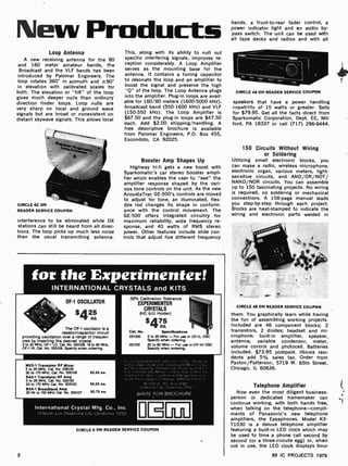 New Products
Loop Antenna
A new receiving antenna for the 80
and 160 meter amateur bands, the
Broadcast and the VLF bands has been
introduced by Palomar Engineers. The
loop rotates 360° in azimuth and
in elevation with calibrated scales for
both. The elevation or "tilt" of the loop
gives much deeper nulls than ordinary
direction finder loops. Loop nulls are
very sharp on local and ground wave
signals but are broad or nonexistent on
distant skywave signals. This allows local
CIRCLE 62 ON
READER SERVICE COUPON
interference to be eliminated while DX
stations can still be heard from all direc-
tions. The loop picks up much less noise
than the usual transmitting antenna.
This, along with its ability to null out
specific interfering signals, improves re-
ception considerably. A Loop Amplifier
selves as the mounting base for the
antenna. It contains a tuning capacitor
to resonate the loop and an amplifier to
boost the signal and preserve the high
"Q" of the loop. The Loop Antenna plugs
into the amplifier. Plug -in loops are avail-
able for 160'80 meters (1600 -5000 kHz),
broadcast band (550 -1600 kHz) and VLF
(150-550 kHz). The Loop Amplifier is
$67.50 and the plug-in loops are $47.50
each. Add $2.00 shipping /handling. A
free descriptive brochure is available
from Palomar Engineers, P.O. Box 455,
Escondido, CA 92025.
Booster Amp Shapes Up
Highway hi -fi gets a new boost with
Sparkomatic's car stereo booster ampli-
fier which enables the user to "see" the
amplifier response shaped by the vari-
ous tone controls on the unit. As the new
AcoustaTrac GE -500's controls are moved
to adjust for tone, an illuminated, flex-
ible rod changes its shape in conform-
ance with the control movement, The
GE -500 offers integrated circuitry for
maximum reliability, wide frequency re-
sponse, and 40 watts of RMS stereo
power. Other features include slide con-
trols that adjust five different frequency
for the Experimenter!
INTERNATIONAL CRYSTALS and KITS
OF-1 OSCILLATOR
$425
ea.
O2° Calibration Tolerance
EXPERIMENTER
CRYSTALS
(HC 6/U Holder)
The OF-1 oscillator is a
resistor/capacitor circuit
providing oscillation over a range of frequen-
cies by inserting the desired crystal.
2 to 22 MHz, OF-1 LO, Cat No. 035108. 18 to 60 MIiz.
OF -1 HI, Cat. No. 035109 Specify when ordering
MXX -1 Transistor RF Mixer
3 to 20 MHz, Cat. No 035105
20 to 170 MHz, Cat. No. 035106 $5.50 ea.
SAX-1 Transistor RF Amp
3 to 20 MHz. Cat No. 035102
20 to 170 MHz Cat No. 035103 55.50 ea.
BAX -1 Broadband Amp
20 Hz to 150 MHz Cat No. 035107 S5.75 ea.
$475
ea.
Cet. No. Speciflcatlons
031300 3 to 20 MHz - For use in OF -1L OSC
Specify when ordering
031310 20 to 60 MHz -For use in OF-1H OSC
Specify when ordering.
Ln,ta. .
and pi -4.i ;
rit prepaid b,
U S Canada and
shipment In 011er .
fluesl Price Subtly'
M SD. ;' r. ir , 1:497
Oklan.. . , .'alatnen,a 73132
International Crystal Mfg. Co., Inc.
10 North Lee Oklahoma City. Oklahoma 73102
WRITE FOR BROCHURE
Im
CIRCLE 6 ON READER SERVICE COUPON
2
bands, a front-to -rear fader control, a
power indicator light and an audio by-
pass switch. The unit can be used with
all tape decks and radios and with all
CIRCLE 46 ON READER SERVICE COUPON
speakers that have a power handling
capahl!ty of 15 watts or greater. Sells
for $79.95. Get all the facts direct from
Sparkomatic Corporation, Dept. EE, Mil-
ford, PA 18337 or call (717) 296-6444.
150 Circuits Without Wiring
or Soldering
Utilizing small electronic blocks, you
can make a radio, wireless microphone,
electronic organ, various meters, light -
sensitive circuits, and AND /OR/NOT/
NAND NOR circuits. You can assemble
up to 150 fascinating projects. No wiring
is required, no soldering or mechanical
connections. A 158-page manual leads
you step -by-step through each project.
Blocks are heat -stamped to indicate the
wiring and electronic parts welded in
CIRCLE 48 ON READER SERVICE COUPON
them. You graphically learn while having
the fun of assembling working projects.
Included are 46 component blocks; 2
transistors, 2 diodes; headset and mi-
crophone; built-in amplifier, speaker,
antenna, variable condensor, meter,
volume control and photocell. Batteries
included. $73.95 postpaid. Illinois resi-
dents add 5% sales tax. Order from
Paxton /Patterson, 5719 W. 65th Street,
Chicago, IL 60638.
Telephone Amplifier
Now even the most diligent business-
person or dedicated homemaker can
continue working, with both hands free,
when talking on the telephone-compli-
ments of Panasonic's new telephone
amplifiers, the Easaphones- Model KX-
T1030 is a deluxe telephone amplifier
featuring a built -in LED clock which may
be used to time a phone call second by
second (or a three-minute egg) or, when
not in use, the LED clock displays hour
99 IC PROJECTS 1979
 