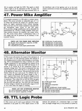 Q1 to conduct and light the LED. The speed at which
LED 1 lights is set by adjustment of R4. To place the
circuit in operation, connect the input terminal (R1) to
the distributor side of the ignition coil or to the tach-
ometer connection on those cars equipped with electronic
ignition.
47. Power Mike Amplifier
A popular accessory to a CB radio is a power micro-
phone. This circuit provides an adjustable gain of 1 to
10 which will increase the output of a dynamic micro-
phone for higher modulation levels without shouting.
The circuit has very low output impedance and will drive
the microphone input circuit of any CB radio.
IC1A provides voltage amplification and is adjustable by
potentiometer R 1. IC 1 B is a buffer amplifier which pro-
vides isolation between the amplifier and output termi-
nal. The circuit draws about 7 milliamperes from a 9
volt supply and can be powered by an ordinary 9 volt
transistor battery.
PARTS LIST FOR POWER MIKE AMPLIFIER
Cl, C2, C3 -10-uF electrolytic capacitor, 10 VDC
IC1 -3900 quad amplifier
R1- 100,000-ohm audio taper potentiometer
R2- 10,000-ohm, 1/2-watt resistor
R3-220,000-ohm, 1/2 -watt resistor
R4- 100,000-ohm, V2 -watt resistor
R5- 1,000,00-ohm, V2 -watt resistor
48. Alternator Monitor
This circuit will monitor the output of the alternator of
any car with a 12 volt electrical system and indicate if
the charging system is either undercharging or overcharg-
ing. This is accomplished by using 2 sections of a quad
voltage comparator IC and connecting the outputs in an
"OR" configuration so that the LED will become lit if
section A or section B of the comparator detects an
improper voltage level. The circuit is connected into any
circuit which is active when the car is in operation, such
as the ignition or radio circuit. This prevents drain on the
battery when the car is not in use. To calibrate the cir-
cuit, connect an adjustable DC power supply to the +
and - inputs of the circuit. Set the power supply to 13.4
volts and adjust R3 so that the voltage at pin 5 of IC1A
is maximum. Then adjust R4 so that the LED just goes
out. Set the power supply to 15.1 volts and adjust R3 so
that the LED just goes out. The LED will now become
lit if the voltage is outside the permissable range of 13.5
to 15.0 volts when the engine is running.
PARTS LIST FOR ALTERNATOR MONITOR
C1 -10-uF electrolytic capacitor, 15 VDC
C2-0.1 -uF ceramic capacitor, 15 VDC
D1 -9 VDC zener diode
D2-large LED
IC1 -339 quad comparator
Q1-2N4403
R1, R2, R5- 10,000-ohm, 1/2 -watt resistor
R3, R4- 50,000-ohm linear-taper potentiometer
R6-470-ohm, 1/2 -watt resistor
R7-220-ohm, l/-watt resistor
49. TTL Logic Probe
This circuit can be used as an indicator of the logic
conditions at any point in a TTL digital circuit. It will
indicate the presence of a continuous logic 1 or logic
zero, an illegal voltage level, or the presence of pulses at
42 99 IC PROJECTS 1979
 