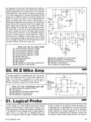 any frequency or duty cycle. The presence of a continu-
ous logic level is detected by ICI A and IC 1 B, which are
voltage comparators set to detect levels of 2.0 and 0.8
volts respectively. The presence of pulses is detected by
a 555 timer connected as a one-shot multivibrator which
illuminates an LED for about 0.5 second if pulses are
present. A second 555 timer is used to disable IC2 for
about 0.5 second each time it fires. This provides a
flashing LED regardless of the frequency of the detected
pulses. The circuit is powered by the 5 volt supply feed-
ing the digital circuit under test. To calibrate the circuit,
apply a voltage of 2.0 volts DC to the logic input termi-
nal. Adjust RI so that D1 is on the borderline between
off and on. Apply 0.8 volts to the logic input terminal
and adjust R2 so that D2 is on the borderline between
off and on. When using the circuit either D1 or D2 or
both must he lit to indicate a correct logic level. If both
are out, the detected voltage is between 0.8 and 2.0 volts
and is an illegal voltage level. D3 will flash only if there
are pulses present on the line under test.
PARTS LIST FOR TTL LOGIC PROBE
C1 -10-uF electrolytic capacitor, 25 VDC
C2-0.01-uF ceramic capacitor, 15 VDC
C3-1 -uF electrolytic capacitor, 15 VDC
C4-0.01 -uF ceramic capacitor, 15 VDC
C5 -1-uF electrolytic capacitor, 15 VDC
D1, D2, D3-large LED
IC1 -339 quad comparator
IC2, IC3 -555 timer
Q1, Q2-2N4401
R1, R2-50,000 -ohm linear-taper potentiometer
R3, R4-220-ohm, 1/2-watt resistor
LOGIC
PROBE
R9
CR3
PULSE
QI
R5, R7, R14- 100,000-ohm, 1/2-watt resistor
R6, R10- 470,000-ohm, 1/2-watt resistor
R8, R11, R12-4,700-ohm, '/2-watt resistor
R9- 180-ohm, '/z-watt resistor
R13-10,000-ohm,'/2 -watt resistor
50. Hi Z Mike Amp
A high impedance microphone will drive this circuit
nicely. The output can drive a 1000 ohm earphone di-
rectly, or it can drive a transistor to, in turn, run a
speaker. The gain is determined by the ratio of R1 to
R2 and, in practice, can get up to about 50 dB.
PARTS LIST FOR HI- IMPEDANCE MIKE AMP
C1 -68-uF electrolytic capacitor, 25 VDC
IC1 -741 op amp
R1-500,000-ohm linear-taper potentiometer
R2, R4- 1,000-ohm, 1/2-watt resistor
R3-910,000-ohm, '/z -watt resistor
HIGH
IMPEDANCE
MICROPHONE
RI
9V
Z
- 9v
51. Logical Probe
This simple but useful CMOS probe goes beyond
LEDs to tell the status of a logic circuit. It shows, via a
numerical readout, whether the condition is literally 0 or
1. In addition, if the switching action is high enough to
cause 0 and 1 to merge into an ambiguous blur, the
center (G) segment comes into play, causing the display
to show a distinct 8. In operation, when the probe is at
a logic -high, the 1 is illuminated, as it is when the probe
is open-circuited, to show that the circuit is operative.
When a logic-low is touched, segments C, D, E, and F
are illuminated, producing the 0 indication. Every time
a transition is made between high and low, this action is
99 IC PROJECTS 1979 43
 