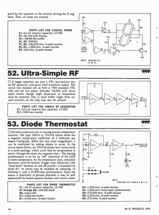 gated by the capacitor to the inverter driving the G seg-
ment. Thus, all states are covered.
PARTS LIST FOR LOGICAL PROBE
C1-0.1 -uF ceramic capacitor, 15 VDC
Dl-DL-702 LED display
IC1 -4009A hex buffer
Q1, Q2-2N4401
R1, R4- 100,000-ohm, 1/2 -watt resistor
R2, R3- 1,000-ohm, 1/2 -watt resistor
R5- 330-ohm, 1/2-watt resistor
6V
LOGIC
STATE
INPUT
NOTE: GROUND PIN
12 OF DI
R3
6V
02
52. Ultra-Simple RF
A single capacitor can turn a TTL hex-inverter into
an RF generator with good solid waveform output. The
circuit was checked out on both a 7404 standard TTL
chip and the low power Schottky 74LSO4 with about
equal results, though slight departures in frequencies
must be expected. One or more buffer stages from un-
used inverters on the chip may also be utilized.
PARTS LIST FOR SIMPLE RF GENERATOR
C1-0.01 -uF ceramic disc capacitor, 15 VDC
IC1 -7404 hex inverter
.53. Diode Thermostat
All semi -conductors are, to varying extents, temperature
sensitive. The type 1N914 or 1N4148 silicon diode has
a negative temperature coefficient of 2 millivolts per
degree Centigrade. While this may seem insignificant, it
can be multiplied by adding diodes in series. In the
circuit shown below, six 1N4148 diodes were series-wired
in a small package, which could then be encapsulated in
epoxy (though this slows the response time). The biasing
potentiometer is set for an "off" indication of the LED
at room temperature. As the temperature rises, resistance
decreases, until the Schmitt Trigger trips. Hysteresis (the
"dead-band" between on and off actions) is furnished by
diode D1. Its action may be modified by replacing, or
shunting it, with a 25,000-ohm potentiometer. Since the
sensor is practically at ground potential, it may be well
appreciated by heated aquaria dwellers and owners alike!
PARTS LIST FOR DIODE THERMOSTAT
C1-.05-uF ceramic capacitor, 15 VDC
D1 through D8- 1N4148 diode
D9 -small LED
IC1 -4050 hex buffer
R1-4,700-ohm, 1h -watt resistor
CONTROLLED
OUTPUT
NOTE
GROUND ICI PINS it 7,9,11,14
R2- 1,000-ohm, 1/2-watt resistor
R3-1,000-ohm linear-taper potentiometer
R4-470,000-ohm, 1/2-watt resistor
R5-2,200-ohm, 1/2-watt resistor
R6-270-ohm, 1/2-watt resistor
44 99 IC PROJECTS 1979
 