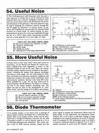 r
54. Useful Noise
The diode-generated radio-frequency noise has such a
wide spectrum of energy that it can be detected by both
long and short-wave receivers. Bringing a transistor radio
near the circuit shown below will demonstrate the power
and limitations of the generator. The noise generator may
be used in checking out a defective receiver through RF
and IF stages by injecting it at various points. In the
circuit, RF amplification was provided by running CMOS
inverters in a linear mode. To reduce heating, an oper-
ating potential of about five volts was established through
the use of a 1N751 zener diode, functioning normally,
and not a noise generator in its own right, we hope!
PARTS LIST FOR MORE USEFUL NOISE
Cl, C2-0.1 -uF ceramic disc capacitor, 15 VDC
D1 -1N758 or 1N759 diode
D2 -1N751 diode
IC1 -4009A hex buffer
R1-500,000-ohm linear-taper potentiometer
7 R6
-I
'
R2- 10,000-ohm,' -watt resistor
R3 R4- 1,000,000-ohm, 1/2 -watt resistor
R5-300-ohm, 1 -watt resistor
R6- 1,000,000-ohm, 1/2 -watt resistor
I OPTIONAL
3RD STAGE
L. - - - _____ _1
55. More Useful Noise Mt
Noise, more or less "pure white" from some source of
uncertainty, can be filtered and shaped for various pur-
poses, ranging from radio alignment, to music, or the
simulated sounds of rain on the roof. There are various
naturally random impulse sources available to the experi-
menter, including the plasma from gaseous discharges
occurring in neon lamps. On the semi-conductor level,
there are diodes and transistors purposely configured and
biased into noisiness. But under certain conditions, many
semiconductor junctions develop wide band RF noise.
When amplified by a type 741 op amp, which has in-
ternal frequency roll -off elements, the result is a continu-
ous hiss in the output speaker, simulating rain. The
signal can also be used in the development of "elec-
tronic music" and the testing of hi-fi filters and systems.
PARTS LIST FOR USEFUL NOISE
C1-.005-uF ceramic capacitor, 15 VDC
C2, C3-0.1 -uF ceramic capacitor, 15 VDC
C4-75-uF electrolytic capacitor, 25 VDC
IC1 -741 op amp
10 TO 12vDC
Q1- 2N4401
R1- 100,000-ohm linear-taper potentiometer
R2- 10,000-ohm, 1/2 -watt resistor
R3, R4-4,700 -ohm, 1/2-watt resistor
SPKR -8-ohm PM type speaker
T1 -audio output transformer with 500-ohm primary/8-
ohm secondary
56. Diode Thermometer
In another project, it was shown how a package of
silicon diodes could be developed into a solid-state ther-
mostat. Here is an analog version, which can be inter-
faced with a voltage-to-frequency converter for use with
a frequency counter, or can be directly read by a 10 to
20 thousand-ohms-per-volt multimeter. The circuit util-
izes a pair of 4009 inverter sections, biased into the
linear region to amplify the temperature effects upon the
diode probe. In this application, the adjustment poten-
tiometer, R1, is set to give a mid-scale reading at room
temperature on a typical multimeter set on the 6 volts DC
scale. If a separate 0-1 DC miliampere meter is available,
it could be calibrated directly in degrees F or C, with a
suitable resistance in series with the amplifier output.
99 IC PROJECTS 1979 45
 