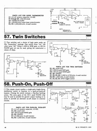 PARTS LIST FOR DIODE THERMOMETER
C1-0.1 -uF ceramic capacitor, 15 VDC
D1 through D6- 1N4148 diode
IC1 -4009A hex buffer
R1- 100,000-ohm linear-taper potentiometer
R2, R3- 1,000,000-ohm, 1-watt resistor
1
+6V
PROBE
6 IN4148
DIODES IN SERIES
NOTE
GROUND ICI
PINSii7,9,II,14
o
MULTIMETER ON
6VDC RANGE
57. Twin Switches
Two switches and a choice of logic gates make up
this "bounceless" package. One switch turns "on," the
other turns "off." Either a 4001A NOR gate, or 4011A
NAND gate set can be used, giving the constructor a
choice of chips.
DI (1)LED
STATUS
INDICATOR
OUT
LED
STATUS
INDICATOR
PARTS LIST FOR TWIN SWITCHES
D1, D2-small LED
IC1 -4001A quad NOR gate
1C2-4011A quad NAND gate
Q1, Q2-2N4401
R1, R2, R4, R5-1,000 to 4,700-ohm, 1/2-watt resistor
R3, R6- 1,000-ohm, 1/2-watt resistor
S1, S2, S3, S4 -SPST toggle switch
58. Push-On, Push-Off
This simple circuit enables a single-pole/single-throw
pushbutton switch to function in a push-on/push -off
manner. Closing the switch initiates a flip-flop latching
action. The extra gates of the 4011 quad NAND chip
may be used in parallel for greater output loading or in
series to provide an alternate on-off output to external
circuits.
PARTS LIST FOR PUSH-ON, PUSH-OFF
C1-0.1-uF ceramic capacitor, 15 VDC
01, D2-small LED
IC1 -4011A quad NAND gate
Q1, Q2-2N4401
R1-27,000-ohm, 1/2-watt resistor
R2, R3-1,000 -ohm, 1/2-watt resistor
12 1
B OUT
IO
!MO +6V
+6V 13
01 02
46 99 IC PROJECTS 1979
 