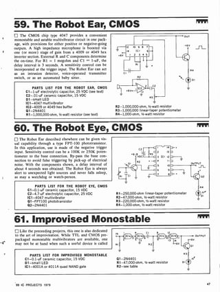 r
A'
r
59. The Robot Ear, CMOS
The CMOS chip type 4047 provides a convenient
monostable and astable multivibrator circuit in one pack-
age, with provisions for either positive or negative-going
outputs. A high impedance microphone is boosted via
one (or more) stage of gain from a 4009 or 4049 hex
inverter section. External R and C components determine
the on-time. For R1 = 1 megohm and Cl = 1 -uF, the
delay interval is 3 seconds. A sensitivity control can be
incorporated at the trigger input. The Robot Ear can act
as an intrusion detector, voice-operated transmitter
switch, or as an automated baby sitter.
PARTS LIST FOR THE ROBOT EAR, CMOS
C1 -1-uF electrolytic capacitor, 25 VDC (see text)
C2-.01-uF ceramic capacitor, 15 VDC
D1 -small LED
IC1 -4047 multivibrator
IC2-4009 or 4049 hex buffer
Q1-2N4401
R1- 1,000,000-ohm, 1/2 -watt resistor (see text)
I-12 10 9 8 7
14 ICI 6
+6v I 2 3 4 5
CI
° OUT
R2- 1,000,000-ohm, 1/2 -watt resistor
R3- 1,000,000 linear -taper potentiometer
R4- 1,000-ohm, 1/2-watt resistor
+6V
v
R
DI
60. The Robot Eye, CMOS
The Robot Ear described elsewhere can be given vis-
ual capability through a type FPT-100 phototransistor.
In this application, use is made of the negative trigger
input. Sensitivity control can be a 100K or 250K poten-
tiometer to the base connection. By-pass the base con-
nection to avoid false triggering by pick-up of electrical
noise. With the components shown, a delay interval of
about 4 seconds was obtained. The Robot Eye is always
alert to unexpected light sources and never falls asleep,
as may a watchdog or watch-person.
PARTS LIST FOR THE ROBOT EYE, CMOS
C1-0.1 -uF ceramic capacitor, 15 VDC
C2-4.7-uF electrolytic capacitor, 25 VDC
IC1 -4047 multivibrator
Q1-FPT100 phototransistor
Q2-2N4401
C2
+6-8
VDC
R2
I 14
2 13
3 ICI 12
4 II
5 10
6 9
7 8
OUTPUT
SL_
R1-250,000-ohm linear-taper potentiometer
R2-47,000-ohm, 1/2 -watt resistor
R3-220,000-ohm, 1/2 -watt resistor
R4-1,000-ohm, 1/2 -watt resistor
02
R4
y
DI
61. Improvised Monostable
Like the preceeding projects, this one is also dedicated
to the art of improvisation. While TTL and CMOS pre-
packaged monostable multivibrators are available, one
may not be at hand when such a useful device is called
PARTS LIST FOR IMPROVISED MONOSTABLE
C1-0.1 -uF ceramic capacitor, 15 VDC
D1 -small LED
IC1 -4001A or 4011A quad NAND gate
C1 8 12
13 14
+6v
Q1-2N4401
R1-47,000-ohm, 1/2 -watt resistor
R2 -see table
OUTPUT
99 IC PROJECTS 1979 47
 
