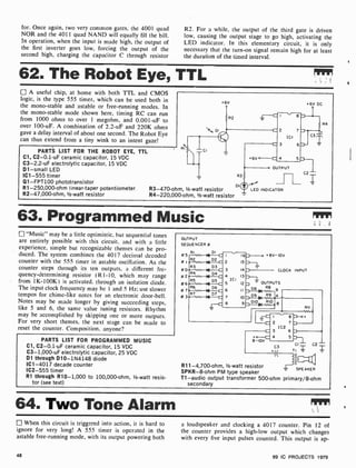 for. Once again, two very common gates, the 4001 quad
NOR and the 4011 quad NAND will equally fill the bill.
In operation, when the input is made high, the output of
the first inverter goes low, forcing the output of the
second high. charging the capacitor C through resistor
R2. For a while, the output of the third gate is driven
low, causing the output stage to go high, activating the
LED indicator. In this elementary circuit, it is only
necessary that the turn -on signal remain high for at least
the duration of the timed interval.
62. The Robot Eye, TTL
A useful chip, at home with both TTL and CMOS
logic, is the type 555 timer, which can be used both in
the mono-stable and astable or free-running modes. In
the mono-stable mode shown here, timing RC can run
from 1000 ohms to over 1 megohm, and 0.001 -uF to
over 100-uF. A combination of 2.2-uF and 220K ohms
gave a delay interval of about one second. The Robot Eye
can thus extend from a tiny wink to an intent gaze!
PARTS LIST FOR THE ROBOT EYE, TTL
C1, C2-0.1 -uF ceramic capacitor, 15 VDC
C3-2.2 -uF electrolytic capacitor, 15 VDC
D1 -small LED
IC1 -555 timer
Q1- FPT100 phototransistor
R1-250,000-ohm linear -taper potentiometer
R2-47,000-ohm, 1/2-watt resistor
«6v +6V DC
R3-470-ohm, 1/2 -watt resistor
R4-220,000-ohm, 1/2-watt resistor
LED INDICATOR
63. Programmed Music
"Music" may be a little optimistic. but sequential tones
are entirely possible with this circuit. and with a little
experience, simple but recognizable themes can he pro-
duced. The system combines the 4017 decimal decoded
counter with the 555 tinier in astable oscillation. As the
counter steps through its ten outputs. a different fre-
quency-determining resistor (R1-10, which may range
from 1K-100K ) is activated, through an isolation diode.
The input clock frequency may he 1 and 5 Hz; use slower
tempos for chime-like notes for an electronic door-hell.
Notes may be made longer by giving succeeding steps,
like 5 and 6, the same value tuning resistors. Rhythm
may be accomplished by skipping one or more outputs.
For very short themes, the next stage can he made to
reset the counter. Composition. anyone?
PARTS LIST FOR PROGRAMMED MUSIC
Cl, C2-0.1 -uF ceramic capacitor, 15 VDC
C3- 1,000-uF electrolytic capacitor, 25 VDC
D1 through D10-1N4148 diode
IC1 -4017 decade counter
IC2 -555 timer
R1 through R10 -1,000 to 100,000-ohm, 1/2-watt resis-
tor (see text)
OUTPUT
SEQUENCER #
RI DI
.8V-10V
CLOCK INPUT
OUTPUTS
D8 R8
sC I 8
-C 2 7
IC2
C 3 6
+o ' 4 5
8-10V
R11-4,700-ohm, 1/2-watt resistor
SPKR-8-ohm PM type speaker
T1 -audio output transformer 500-ohm primary/8-ohm
secondary
Ti
C
L C2
111
SPEAKER
64. Two Tone Alarm
When this circuit is triggered into action, it is hard to
ignore for very long! A 555 timer is operated in the
astable free -running mode, with its output powering both
48
a loudspeaker and clocking a 4017 counter. Pin 12 of
the counter provides a high-low output which changes
with every five input pulses counted. This output is ap-
99 IC PROJECTS 1979
 