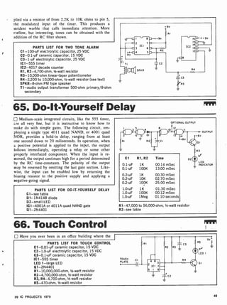 plied via a resistor of from 2.2K to 10K ohms to pin 5,
the modulated input of the timer. This produces a
strident warble that calls immediate attention. More
mellow, but interesting, tones can be obtained with the
addition of the RC filter shown.
PARTS LIST FOR TWO TONE ALARM
C1- 100-uF electrolytic capacitor, 25 VDC
C2-0.1 -uF ceramic capacitor, 15 VDC
C3 -1-uF electrolytic capacitor, 25 VDC
IC1 -555 timer
IC2-4017 decade counter
R1, R2-4,700-ohm, 1/2-watt resistor
R3-10,000-ohm linear-taper potentiometer
R4 -2,200 to 10,000-ohm, 1/2 -watt resistor (see text)
SPKR-8-ohm PM type speaker
T1 -audio output transformer 500-ohm primary/8-ohm
secondary
65. Do-It-Yourself Delay
Medium-scale integrated circuits, like the 555 timer,
are all very fine, but it is instructive to know how to
make do with simple gates. The following circuit, em-
ploying a single type 4011 quad NAND, or 4001 quad
NOR, provides a hold-in delay, ranging from at least
one second down to 20 miliseconds. In operation, when
a positive potential is applied to the input, the output
follows immediatgly, operating a relay or some other
properly interfaced component. When the input is re-
moved, the output continues high for a period determined
by the RC time-constants. The polarity of the output
may be reversed by omitting the last gate section. Like-
wise, the input can be enabled low by returning the
biasing resistor to the positive supply and applying a
negative-going signal.
PARTS LIST FOR DO-IT-YOURSELF DELAY
Cl-see table
D1- 1N4148 diode
D2 -small LED
IC1 -4001A or 4011A quad NAND gate
Q1- 2N4401
OPTIONAL OUTPUT
12
Cl R1, R2 Time
0.1-uF 1K 00.14 mSec
0.1-uF 100K 13.00 mSec
0.2-uF
0.2-u F
0.2-uF
1.0-u F
1.0-uF
1.0-uF
1K
10K
100K
1K
100K
1 Meg
00.30 mSec
02.70 mSec
25.00 mSec
01.30 mSec
00.12 mSec
01.10 seconds
R1-47,000 to 56,000-ohm, 1/2-watt resistor
R2 -see table
OUTPUT
LED
INDICATOR
66. Touch Control
Have you ever been in an office building where the
PARTS LIST FOR TOUCH CONTROL
C1-0.01 -uF ceramic capacitor, 15 VDC
C2- 1.0-uF electrolytic capacitor, 15 VDC
C3-0.1 -uF ceramic capacitor, 15 VDC
IC1 -555 timer
LED 1 -large LED
Q1-2N4401
R1-10,000,000-ohm, 1/2-watt resistor
R2-4,700,000-ohm, 1/2 -watt resistor
R3, R4-4,700-ohm, V2-watt resistor
R5-470-ohm,' -watt resistor
TOUCH
PLATE
99 IC PROJECTS 1979 49
 