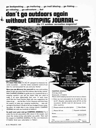 go backpacking ... go trailering ... go trail blazing... go fishing...
go relaxing... go adventure. .. but
don't go outdoors again
4-i without CAN1PING JOURNAL
1
the # 1 outdoor recreation magazine!
r . -_ .
It's more than that. Its the # 1 passport to America's fa-
vorite recreation ... and the whole wonderful world of out-
door fun and en oyment for you and your family!
Now you can discover for yourself the new and exciting
places to get you away from the ordinary day-to-day routine.
With CAMPING JOURNAL to guide you on a weekend trip or a
camping vacation -you get the expert help you need to
make it all more pleasurable than ever. In each issue,
you'll find the Travel Section filled with new suggestions for
where to go ... see the How To Do It features and hints from
the experts to keep your camping trouble-free ... take ad-
vartage of the Buyer's Guide to let your budget fit your camp-
ing plans. (A single idea in any coming month's CAMPING
JOURNAL can save you hundreds of dollars!)
So pack your gear and go CAMPING JOURNAL! Try it
under the no-risk subscription offer shown in the coupon. Just
check the morey-saving subscription you prefer. Then mail
the coupon to CAMPING JOURNAL, P.O. Box 2620 Greenwich,
CT06835 Send your subscription in TODAY.
99 IC PROJECTS 1979
SPECIAL
GET-ACQUAINTED
OFFER!
Act now to get
8 adventure-filled
months for only $5.97
CAMPING JOURNAL
P.O. Box 2620
Greenwich, CT 06835
Please send Camping Journal to me at once as shown:
Enter my trial subscription for 8 months for only
$5.97. (Regular subscription price $7.95; on the
newsstand, $8.00.) Add $1.36 Outside U.S.A.
other countries.
Please extend my subscription. New Order.
Please bill me.
Nome
Address
ri Payment enclosed.
(please print)
Ciy State Zio
New subscribers allow 6 to 8 weeks for your first copy R9A044
3
 