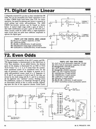 71. Digital Goes Linear
Digitally-oriented ICs are best at their intended On-Off
tasks, but can be persuaded into linear operation if care
is taken. CMOS lends itself better than TTL for linear
operation, but good by-passing and layout is essential to
avoid pickup and exotic self-oscillations. The 4009
CMOS hex-inverter sections can be biased as shown
below. A typical single stage yields a gain of about 5.
The triple combination can give a gain of 100 with care.
These circuits could be useful where a high-impedance
input circuit does not quite have sufficient amplitude to
operate the digital gate.
PARTS LIST FOR DIGITAL GOES LINEAR
Cl, C2-0.1 -uF ceramic capacitor, 15 VDC
IC1 -4009 hex buffer
R1, R2, R3- 1,000,000-ohm, 1/2-watt resistor
R4-500,000-ohm linear-taper potentiometer
R5-5,000,000 to 10,000,000-ohm, 1-watt resistor
0
INPUT
RI
R5
APPROX
GAIN =5
APPROX
GAIN .100
72. Even Odds
The continued versatility of the 4017 counter and DL-
750 digital display is demonstrated in this Odd-Even or
Coin Toss simulator. As an added feature, the decimal
point of the display is illuminated for an Odd or Even
"Low Count," 0, 1, 2, 3, or 4 count from the counter.
Even numbered counts (0 is considered even, for the
sake of symmetry) cause the display to present an E,
while odd-numbered counts result in a 0. Segments A,
D, E and F are common to both 0 and E, but they are
driven by the clock along with B, C, and G to stimulate
all the segments into "random" motion. Holding down
the pushbutton, causes C to discharge through R, giving
an uncertainty period of five or seven seconds, depend-
ing upon the size of the capacitor chosen. Good Luck!
PARTS LIST FOR EVEN ODDS
C1 -0.47 to 2.2-uF electrolytic capacitor, 15 VDC
C2-50 to 100-uF electrolytic capacitor, 15 VDC
D1 through D10-1N4148 diode
IC1 -4017 decade counter
Q1 through Q4-2N4401 transistor
LED 1 -DL-750 7-segment display
R1-500,000-ohm, 1/2-watt resistor
R2-100,000-ohm, 1/2-watt resistor
R3-1,000-ohm, 1/2-watt resistor
R4-560-ohm, 1/2-watt resistor
R5, R6, R7, R8-1,000-ohm, 1/2-watt resistor
S 1 -SPDT momentary-contact pushbutton switch
TO LED
PINS 1,8,4,2
TO
R6
""PIN
10,12
NOTE:
ICI PIN 14 IS.,
GROUND PIN 7
LEDI
PIN I
211 12
4 ff10
8
6
prg
52 99 IC PROJECTS 1979
 