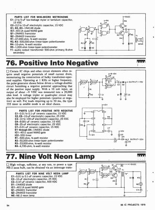 PARTS LIST FOR MINI -MICRO METRONOME
C1 -2 to 5-uF low- leakage mylar or tantalum capacitor,
15 VDC
C2 -2.2 to 10 -uF electrolytic capacitor, 15 VDC
01, D2, D3- 1N4148 diode
ICI -4011A quad NAND gate
Q1-2N4401 transistor
Q2-2N4403 transistor
R1-47,000-ohm, 1/2-watt resistor
R2, R3-500,000-ohm linear-taper potentiometer
R4-10-ohm, 1/2-watt resistor
R5- 1,000-ohm linear-taper potentiometer
T1 -audio output transformer 500-ohm primary/8-ohm
secondary
76. Positive Into Negative
Certain IC chips and other circuit elements often re-
quire small negative potentials of small current drain,
necessitating the construction of bulky transformer-oper-
ated supplies. Operating at 1 KHz or higher frequency,
the pulse generator shown below drives a voltage-doubler
circuit furnishing a negative potential approaching that
of the positive input supply. With a 10 volt input, an
output of about -9 VDC was measured into a 20,000
ohm load. A voltage tripler or quadrupler circuit may
also be employed for higher potentials (positive or nega-
tive) as well. For loads requiring up to 50 ma, the type
555 timer in astable mode is an ideal choice.
PARTS LIST FOR POSITIVE INTO NEGATIVE
C1 -0.01 to 0.1-uF ceramic capacitor, 15 VDC
C2, C5-10-uF electrolytic capacitor, 25 VDC
C3-10 to 100-uF electrolytic capacitor, 25 VDC
C4-0.001 -uF ceramic capacitor, 15 VDC
C6-25-uF electrolytic capacitor, 25 VDC
C7-0.01-uF ceramic capacitor, 15 VDC
D1 through D4- 1N4001 diode
IC1 -4011 quad NAND gate
IC2-555 timer
R1-500-ohm, 1/2-watt resistor
R2-50,000-ohm linear-taper potentiometer
R3-33,000-ohm, 1/2-watt resistor
R4-4,700-ohm, 1/2-watt resistor
12V
+12v
D3
D4
OUTPUT +22V
C5+ 1-+C 6
77. Nine Volt Neon Lamp
High voltage, sufficient, at any rate, to power a type
NE-2 neon bulb, can be obtained via an interstage trans-
PARTS LIST FOR NINE VOLT NEON LAMP
C1 -0.01 to 0.1 -uF ceramic capacitor, 15 VDC
C2 -10-uF electrolytic capacitor, 25 VDC
C3-0.47-uF ceramic capacitor, 400 VDC
D1- 1N4002 diode
IC1 -4011A quad NAND gate
Q1-2N4401 transistor
Q2-2N4403 transistor
NE-NE-2 neon lamp
54 99 IC PROJECTS 1979
 
