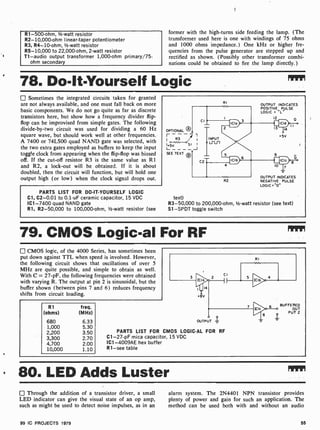 R1-500-ohm, 1/2-watt resistor
R2- 10,000-ohm linear-taper potentiometer
R3, R4-10-ohm, 1/2 -watt resistor
R5- 10,000 to 22,000 -ohm, 2 -watt resistor
T1 -audio output transformer 1,000-ohm primary /75-
ohm secondary
former with the high-turns side feeding the lamp. (The
transformer used here is one with windings of 75 ohms
and 1000 ohms impedance.) One kHz or higher fre-
quencies from the pulse generator are stepped up and
rectified as shown. (Possibly other transformer combi-
nations could be obtained to fire the lamp directly.)
78. Do-It-Yourself Logic
Sometimes the integrated circuits taken for granted
are not always available, and one must fall back on more
basic components. We do not go quite as far as discrete
transistors here, but show how a frequency divider flip-
flop can be improvised from simple gates. The following
divide-by-two circuit was used for dividing a 60 Hz
square wave, but should work well at other frequencies.
A 7400 or 74LS00 quad NAND gate was selected, with
the two extra gates employed as buffers to keep the input
toggle clock from appearing when the flip-flop was biased
off. If the cut-off resistor R3 is the same value as R1
and R2, a lock-out will be obtained. If it is about
doubled, then the circuit will function, but will hold one
output high (or low) when the clock signal drops out.
PARTS LIST FOR DO-IT-YOURSELF LOGIC
Cl, C2 -0.01 to 0.1 -uF ceramic capacitor, 15 VDC
IC1 -7400 quad NAND gate
R1, R2-50,000 to 100,000-ohm, 1/2-watt resistor (see
OPTIONAL O
I R3
1 +5V S i I
L-____J
SEE TEXT O
RI
OUTPUT INDICATES
POSITIVE PULSE
LOGIC = "L'
CI
12
INPUT
Lnl-i
la
+5V
0
C2
10
OUTPUT INDICATES
R2 NEGATIVE PULSE
LOGIC = "0"
text)
R3-50,000 to 200,000 -ohm, 1/2-watt resistor (see text)
S1 -SPDT toggle switch
79. CMOS Logic-al For RF
CMOS logic, of the 4000 Series, has sometimes been
put down against TTL when speed is involved. However,
the following circuit shows that oscillations of over 5
MHz are quite possible, and simple to obtain as well.
With C = 27-pF, the following frequencies were obtained
with varying R. The output at pin 2 is sinusoidal, but the
buffer shown (between pins 7 and 6) reduces frequency
shifts from circuit loading.
R1
(ohms)
freq.
(MHz)
680 6.33
1,000 5.30
2,200 3.50
3,300 2.70
4,700 2.00
10,000 1.10
RI
+8v
CI
OUTPUT
C
PARTS LIST FOR CMOS LOGIC -AL FOR RF
C1 -27-pF mica capacitor, 15 VDC
IC1-4009AE hex buffer
R1 -see table
1g*.
3
BUFFERED
OUT
PUT 2
80. LED Adds Luster
Through the addition of a transistor driver, a small
LED indicator can give the visual state of an op amp,
such as might be used to detect noise impulses, as in an
alarm system. The 2N4401 NPN transistor provides
plenty of power and gain for such an application. The
method can be used both with and without an audio
99 IC PROJECTS 1979 55
 