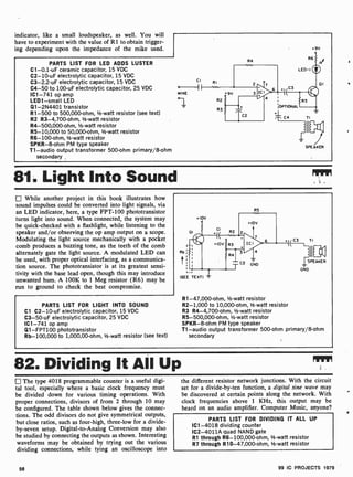 indicator, like a small loudspeaker, as well. You will
have to experiment with the value of RI to obtain trigger-
ing depending upon the impedance of the mike used.
PARTS LIST FOR LED ADDS LUSTER
C1-0.1 -uF ceramic capacitor, 15 VDC
C2-10-uF electrolytic capacitor, 15 VDC
C3-2.2-uF electrolytic capacitor, 15 VDC
C4-50 to 100-uF electrolytic capacitor, 25 VDC
IC1 -741 op amp
LED1 -small LED
Q1-2N4401 transistor
R1 -500 to 500,000-ohm, 1/2-watt resistor (see text)
R2 R3-4,700-ohm, 1/2-watt resistor
R4-500,000-ohm, 1/2-watt resistor
R5- 10,000 to 50,000-ohm, 1-watt resistor
R6- 100-ohm, 1-watt resistor
SPKR-8-ohm PM type speaker
T1 -audio output transformer 500-ohm primary/8-ohm
secondary
CI
pf
MIKE
RI
R4
+9V
OPTIONAL
:Ts C4
II
SPEAKER
81. Light Into Sound
While another project in this book illustrates how
sound impulses could be converted into light signals, via
an LED indicator, here, a type FPT-100 phototransistor
turns light into sound. When connected, the system may
be quick-checked with a flashlight, while listening to the
speaker and/or observing the op amp output on a scope.
Modulating the light source mechanically with a pocket
comb produces a buzzing tone, as the teeth of the comb
alternately gate the light source. A modulated LED can
be used, with proper optical interfacing, as a communica-
tion source. The phototransistor is at its greatest sensi-
tivity with the base lead open, though this may introduce
unwanted hum. A 100K to 1 Meg resistor (R6) may be
run to ground to check the best compromise.
PARTS LIST FOR LIGHT INTO SOUND
Cl C2-10-uF electrolytic capacitor, 15 VDC
C3 -50-uF electrolytic capacitor, 25 VDC
IC1 -741 op amp
Ql-FPT100 phototransistor
Rb- 100,000 to 1,000,00 -ohm, 1/2-watt resistor (see text)
R5
R1-47,000-ohm, Y2-watt resistor
R2-1,000 to 10,000-ohm, 1/2-watt resistor
R3 R4-4,700-ohm, 1/2-watt resistor
R5- 500,000-ohm, 1/2-watt resistor
SPKR-8-ohm PM type speaker
T1 -audio output transformer 500-ohm primary/8-ohm
secondary
82. Dividing It All Up
The type 4018 programmable counter is a useful digi-
tal tool, especially where a basic clock frequency must
be divided down for various timing operations. With
proper connections, divisors of from 2 through 10 may
be configured. The table shown below gives the connec-
tions. The odd divisors do not give symmetrical outputs,
but close ratios, such as four-high, three -low for a divide-
by-seven setup. Digital-to- Analog Conversion may also
be studied by connecting the outputs as shown. Interesting
waveforms may be obtained by trying out the various
dividing connections, while tying an oscilloscope into
the different resistor network junctions. With the circuit
set for a divide-by-ten function, a digital sine wave may
be discovered at certain points along the network. With
clock frequencies above 1 KHz, this output may be
heard on an audio amplifier. Computer Music, anyone?
PARTS LIST FOR DIVIDING IT ALL UP
IC1 -4018 dividing counter
1C2-4011A quad NAND gate
R1 through R6- 100,000-ohm, 1/2-watt resistor
R7 through R10-47,000-ohm, 1/2-watt resistor
58 99 IC PROJECTS 1979
 
