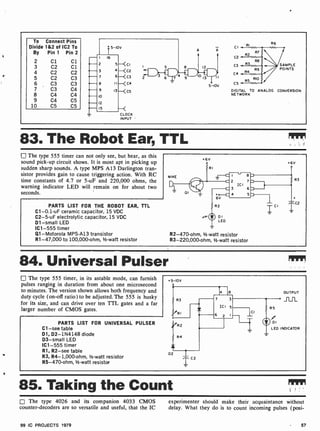 r
To Connect Pins
Divide 1&2 of IC2 To
By Pin 1 Pin 2
2 Cl Cl
3 C2 Cl
4 C2 C2
5 C2 C3
6 C3 C3
7 C3 C4
8 C4 C4
9 C4 C5
10 C5 C5
i
5-IOV
A
I 16
2 5-<CI
3 4--C2
7 6--<C3
8 11--<C4
9 13---<C5
10
1
O 13 - I
12
15
CLOCK
INPUT
5 -10V
CI
C2
C3
C4
C5
RI
R6
SAMPLE
POINTS
DIGITAL TO ANALOG CONVERSION
NETWORK
83. The Robot Ear, TTL
The type 555 timer can not only see, but hear, as this
sound pick-up circuit shows. It is most apt in picking up
sudden sharp sounds. A type MPS A 13 Darlington tran-
sistor provides gain to cause triggering action. With RC
time constants of 4.7 or 5-uF and 220,000 ohms, the
warning indicator LED will remain on for about two
seconds.
PARTS LIST FOR THE ROBOT EAR, TTL
C1-0.1 -uF ceramic capacitor, 15 VDC
C2-5-uF electrolytic capacitor, 15 VDC
D1 -small LED
IC1 -555 timer
Q1- Motorola MPS-A13 transistor
R1-47,000 to 100,000-ohm, 1/2 -watt resistor
+6V
-I 8
-2 EMIR
ICI
. 3 6.
. 4 5.
R2-470-ohm, 1/2 -watt resistor
R3-220,000-ohm, 1/2 -watt resistor
84. Universal Pulser
El The type 555 timer, in its astable mode, can furnish
pulses ranging in duration from about one microsecond
to minutes. The version shown allows both frequency and
duty cycle (on-off ratio) to be adjusted. The 555 is husky
for its size, and can drive over ten TTL gates and a far
larger number of CMOS gates.
PARTS LIST FOR UNIVERSAL PULSER
Cl -see table
D1, D2- 1N4148 diode
D3-small LED
IC1 -555 timer
R1, R2-see table
R3, R4- 1,000 -ohm, 1/2-watt resistor
R5-470-ohm, 1/2 -watt resistor
+5-IOV
RI
D2
R4
4 8
7 3
ICI 5
6 1
C2
CI
1
OUTPUT
J-LJ-L
RS
1
r
DI
LED INDICATOR
85. Taking the Count
The type 4026 and its companion 4033 CMOS experimenter should make their acquaintance without
counter-decoders are so versatile and useful, that the IC delay. What they do is to count incoming pulses (posi-
99 IC PROJECTS 1979 57
 