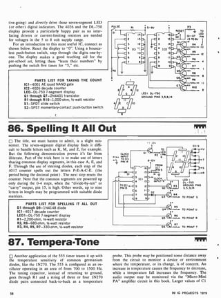 tive-going) and directly drive those seven-segment LED
(or other) digital indicators. The 4026 and the DL-750
display provide a particularly happy pair as no inter-
facing drivers or current-limiting resistors are needed
for voltages in the 5 to 8 volt supply range.
For an introduction to this most useful IC, connect as
shown below. Reset the display to "0 ". Using a bounce-
less push-button switch, step through the digits one -by-
one. The display makes a good teaching aid for the
pre-school set, letting them "learn their numbers" by
pushing the switch five times for "5," etc.
PARTS LIST FOR TAKING THE COUNT
IC1 -4001 AE quad NAND gate
IC2-4026 decade counter
LED -DL-750 7-segment display
Q1 through Q7-2N4401 transistor
R1 through R10- 1,000-ohm, 1/2-watt resistor
S1 -SPDT slide switch
S2-SPST momentary-contact push-button switch
PULSE
SI
RI 5 -8V
RESET
S2
01
R3
Z_ TO
LED
01-07 PIN
5 8V
1
R4
10
RS
12
D403/IJ,
t a6 4
R7
e
12
LEDI DL-750
GROUND PINS 3,5,9,14
OS
+ Re
06 e
R9
w. I I
07 RIO
2
86. Spelling It All Out
The title, we must hasten to admit, is a slight mis-
nomer. The seven-segment digital display finds it diffi-
cult to handle letters such as K, M, and Z, for example.
But the following demonstration proves it's far from
illiterate. Part of the trick here is to make use of letters
sharing common display segments, in this case A, E, and
F. Through the use of steering diodes, each step of the
4017 counter spells out the letters P-E-A-C-E. (the
period' being the decimal point) . The next step resets the
counter. Note that the common segments are powered up
only during the 0 -4 steps, when the "divide-by -ten" or
"carry" output, pin 15, is high. Other words, up to nine
letters in length may be programmed with suitable diode
matrices.
PARTS LIST FOR SPELLING IT ALL OUT
D1 through D9-1N4148 diode
IC1 -4017 decade counter
LED1 -DL-750 7- segment display
R1-2,200-ohm, 1/2-watt resistor
R2, R6-680-ohm, 1/2-watt resistor
R3, R4, R5, R7-330-ohm, 1/2-watt resistor
._ .0v
CLOCK
0_0+ INPUT
TO ICI
o PIN 14
-C
~DI C
TO ICI
PIN IS
TO
LED
R2
6
I PN
8 10V
FROM
-N-1--
PIN 5
ICI
-RI
3 ICI
14 ]-+CLOCK
4 13 7 INPUTN"
5 12 7
D3-9
C6 IInD2
C7 103Nol
c e 9
02.
03
R3
R4
LED
DL -750
GROUND PINS
3, 5, 9,14
TO POINT S
« RS
04 TO POINT U
05
R6
TO POINT R
`
06 R7 TO POINT T
87. TemperaTone
Another application of the 555 timer teams it up with
the temperature sensitivity of common germanium
diodes, like the 1N270. The 555 is configured as an os-
cillator operating in an area of from 700 to 1500 Hz.
The tuning capacitor, instead of returning to ground,
goes through R1 and a string of three or four 1N270
diode pairs connected back-to-back as a temperature
probe. This probe may be positioned some distance away
from the circuit to monitor a device or environment
where the temperature, or its change, is of concern. An
increase in temperature causes the frequency to decrease,
while a temperature fall increases the frequency. The
audio output may be monitored via the "Micro-Mini
PA" amplifier circuit in this book. Larger values of Cl
58 99 IC PROJECTS 1979
 