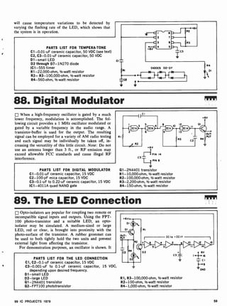 will cause temperature variations to be detected by
varying the flashing rate of the LED, which shows that
the system is in operation.
PARTS LIST FOR TEMPERA-TONE
C1- 0.01-uF ceramic capacitor, 50 VDC (see text)
C2, C3-0.01-uF ceramic capacitor, 50 VDC
D1 -small LED
D2 through D7-1N270 diode
IC1 -555 timer
R1-22,000-ohm, 1/2-watt resistor
R2- R3- 100,000-ohm, 1/2-watt resistor
R4- 560-ohm, /-watt resistor
DIODES D2-D7
88. Digital Modulator
When a high-frequency oscillator is gated by a much
lower frequency, modulation is accomplished. The fol-
lowing circuit provides a 1 MHz oscillator modulated or
gated by a variable frequency in the audio range. A
transistor -buffer is used for the output. The resulting
signal can be employed for a variety of AM radio testing
and each signal may be individually be taken off, in-
creasing the versatility of this little circuit. Note: Do not
use an antenna longer than 3 ft., or RF emission may
exceed allowable FCC standards and cause illegal RF
interference.
PARTS LIST FOR DIGITAL MODULATOR
C1-0.01-uF ceramic capacitor, 15 VDC
C2- 100-pF mica capacitor, 15 VDC
C3-0.1 -uF to 0.22-uF ceramic capacitor, 15 VDC
IC1 -4011A quad NAND gate
RI
+6V
6V
PIN 14
C3
PIN 8
Q1-2N4401 transistor
R1-10,000-ohm, 1-watt resistor
R2- 100,000-ohm, 1/2-watt resistor
R3-2,200-ohm, 1/2 -watt resistor
R4- 150-ohm, 1/2-watt resistor
89. The LED Connection
Opto-isolators are popular for coupling two remote or
incompatible signal inputs and outputs. Using the FPT-
100 photo-transistor and a suitable LED, an opto-
isolator may be simulated. A medium-sized or large
LED, red or clear, is brought into proximity with the
photo-surface of the transistor. A rubber grommet can
be used to both tightly hold the two units and prevent
external light from affecting the transistor.
For demonstration purposes, an oscillator is shown. It
PARTS LIST FOR THE LED CONNECTION
Cl, C2-0.1 -uF ceramic capacitor, 15 VDC
C3-0.001-uF to 0.1-uF ceramic capacitor, 15 VDC,
depending upon desired frequency.
D1 -small LED
D2 -large LED
Q1- 2N4401 transistor
Q2- FPT100 phototransistor
R1, R3- 100,000 -ohm, 1/2-watt resistor
R2-100-ohm, 1/2-watt resistor
R4- 1,000-ohm, 1/2-watt resistor
99 IC PROJECTS 1979 59
 