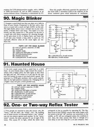 employs the LED-phototransistor coupler, with a 4009A
or 4049 hex-inverter IC and an NPN transistor as an
emitter-follower driver. Frequency is determined by C3.
Since the coupler effectively conceals the operation of
the main LED, a secondary LED in the collector of the
driver transistor gives visual indication of oscillation.
90. Magic Blinker rpm
Imagine a small black box that you place on a table in
front of your friends. Connected to the box with a thin
wire is a wand with a small red light (LED) on the end.
The light flashes about twice a second, but at your com-
mand, it flashes faster and faster. You hand it to your
friends, but they cannot do it. The secret? In the box is
a small hole with photo transistor Q1 showing through.
As DI gets closer to Q1, it flashes faster and faster but
it will take your friends a long while to catch on. It's
especially effective when all the room lights are out.
Have fun.
PARTS LIST FOR MAGIC BLINKER
C1-0.01-uF ceramic capacitor, 15 VDC
D1 -small LED
D2- 1N4001 diode
IC1 -4000 dual NOR gate w /inverter
Q1-FPT100 phototransistor
Q2-2N4401 transistor
R1-5,000,000 -ohm, 1/2-watt resistor
14
13
IC 12
11
10
9
8
OFF
o ON
+ 9v
CI
BUILD INTO WAND
R2-1,000,000-ohm, V:-watt resistor
R3-680-ohm, 1/2-watt resistor
91. Haunted House
An eerie sound comes from a small box in a dark
room. As your friends shine a light toward the sound, it
whines with a higher pitch, but falls again as they drop
the light and run. The output at A can also be run into
your hi-fi system to cause a very loud witch's squeal. The
principle is a NOR-gate oscillator with a pitch controll-
able via the light- sensitive transistor Q1. Changing R1 to
a higher value will give a lower-pitched wail.
PARTS LIST FOR HAUNTED HOUSE
C1-0.01 -uF ceramic capacitor, 15 VDC
D1- 1N4001 diode
IC1 -4000 dual NOR gate w /inverter
R1-30,000 -ohm, 1/2-watt resistor
R2-1,000,000-ohm, 1/2-watt resistor
R3-2,000-ohm, 1/2-watt resistor
R4-500-ohm, 1-watt resistor
S1 -SPDT toggle switch
92. One- or Two-way Reflex Tester m"
j] Two people are required to play this circuit: one, the
"tester," and the other, the "testee" (sic). By building
two of these circuits (as discussed below), one "referee"
can test two players against each another. In the "tester-
testee" version, the tester operates SI out of sight of the
testee. This causes D1 to light, which the testee must
extinguish as fast as possible by operating S2. The flip-
flop circuit of the CD4001 assures that testee begins with
his switch in the full "off" position, not somewhere in the
middle, as D1 will not extinguish unless this condition is
met. Also, the relay assures that there is enough of a
time delay to see how long DI is on and compare, visu-
60 99 IC PROJECTS 1979
 